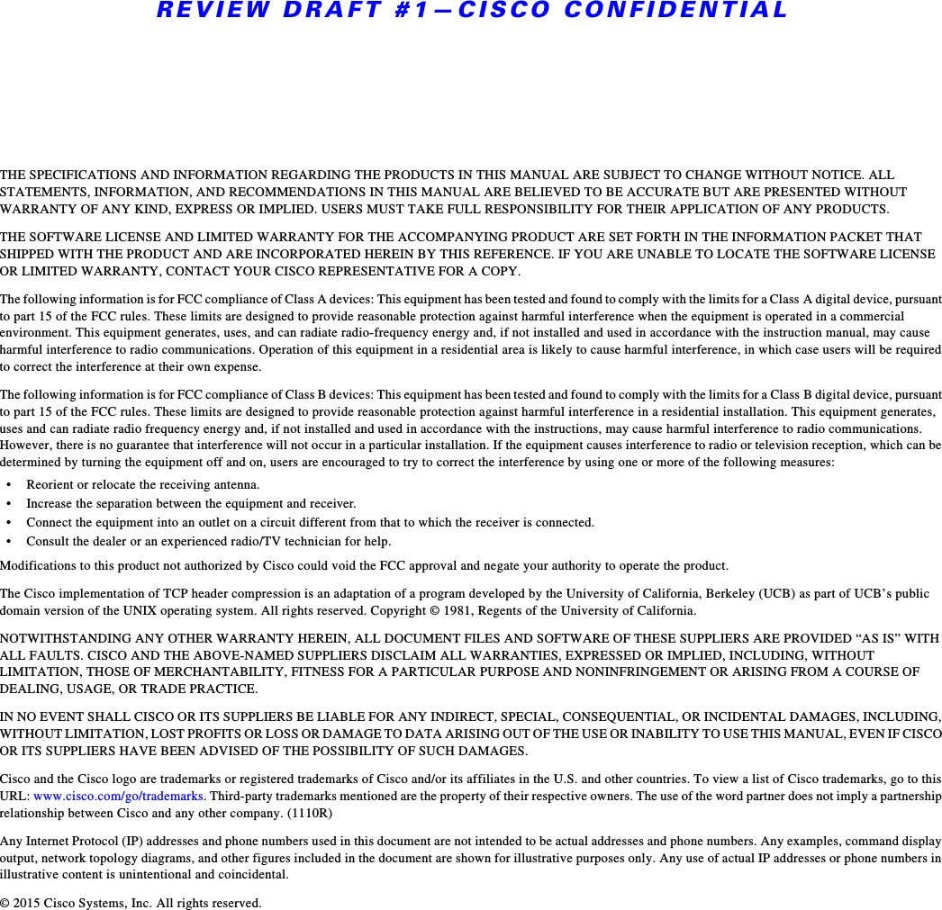 REVIEW DRAFT #1—CISCO CONFIDENTIALTHE SPECIFICATIONS AND INFORMATION REGARDING THE PRODUCTS IN THIS MANUAL ARE SUBJECT TO CHANGE WITHOUT NOTICE. ALL STATEMENTS, INFORMATION, AND RECOMMENDATIONS IN THIS MANUAL ARE BELIEVED TO BE ACCURATE BUT ARE PRESENTED WITHOUT WARRANTY OF ANY KIND, EXPRESS OR IMPLIED. USERS MUST TAKE FULL RESPONSIBILITY FOR THEIR APPLICATION OF ANY PRODUCTS.THE SOFTWARE LICENSE AND LIMITED WARRANTY FOR THE ACCOMPANYING PRODUCT ARE SET FORTH IN THE INFORMATION PACKET THAT SHIPPED WITH THE PRODUCT AND ARE INCORPORATED HEREIN BY THIS REFERENCE. IF YOU ARE UNABLE TO LOCATE THE SOFTWARE LICENSE OR LIMITED WARRANTY, CONTACT YOUR CISCO REPRESENTATIVE FOR A COPY.The following information is for FCC compliance of Class A devices: This equipment has been tested and found to comply with the limits for a Class A digital device, pursuant to part 15 of the FCC rules. These limits are designed to provide reasonable protection against harmful interference when the equipment is operated in a commercial environment. This equipment generates, uses, and can radiate radio-frequency energy and, if not installed and used in accordance with the instruction manual, may cause harmful interference to radio communications. Operation of this equipment in a residential area is likely to cause harmful interference, in which case users will be required to correct the interference at their own expense. The following information is for FCC compliance of Class B devices: This equipment has been tested and found to comply with the limits for a Class B digital device, pursuant to part 15 of the FCC rules. These limits are designed to provide reasonable protection against harmful interference in a residential installation. This equipment generates, uses and can radiate radio frequency energy and, if not installed and used in accordance with the instructions, may cause harmful interference to radio communications. However, there is no guarantee that interference will not occur in a particular installation. If the equipment causes interference to radio or television reception, which can be determined by turning the equipment off and on, users are encouraged to try to correct the interference by using one or more of the following measures:• Reorient or relocate the receiving antenna.• Increase the separation between the equipment and receiver.• Connect the equipment into an outlet on a circuit different from that to which the receiver is connected.• Consult the dealer or an experienced radio/TV technician for help. Modifications to this product not authorized by Cisco could void the FCC approval and negate your authority to operate the product. The Cisco implementation of TCP header compression is an adaptation of a program developed by the University of California, Berkeley (UCB) as part of UCB’s public domain version of the UNIX operating system. All rights reserved. Copyright © 1981, Regents of the University of California. NOTWITHSTANDING ANY OTHER WARRANTY HEREIN, ALL DOCUMENT FILES AND SOFTWARE OF THESE SUPPLIERS ARE PROVIDED “AS IS” WITH ALL FAULTS. CISCO AND THE ABOVE-NAMED SUPPLIERS DISCLAIM ALL WARRANTIES, EXPRESSED OR IMPLIED, INCLUDING, WITHOUT LIMITATION, THOSE OF MERCHANTABILITY, FITNESS FOR A PARTICULAR PURPOSE AND NONINFRINGEMENT OR ARISING FROM A COURSE OF DEALING, USAGE, OR TRADE PRACTICE.IN NO EVENT SHALL CISCO OR ITS SUPPLIERS BE LIABLE FOR ANY INDIRECT, SPECIAL, CONSEQUENTIAL, OR INCIDENTAL DAMAGES, INCLUDING, WITHOUT LIMITATION, LOST PROFITS OR LOSS OR DAMAGE TO DATA ARISING OUT OF THE USE OR INABILITY TO USE THIS MANUAL, EVEN IF CISCO OR ITS SUPPLIERS HAVE BEEN ADVISED OF THE POSSIBILITY OF SUCH DAMAGES.Cisco and the Cisco logo are trademarks or registered trademarks of Cisco and/or its affiliates in the U.S. and other countries. To view a list of Cisco trademarks, go to this URL: www.cisco.com/go/trademarks. Third-party trademarks mentioned are the property of their respective owners. The use of the word partner does not imply a partnership relationship between Cisco and any other company. (1110R)Any Internet Protocol (IP) addresses and phone numbers used in this document are not intended to be actual addresses and phone numbers. Any examples, command display output, network topology diagrams, and other figures included in the document are shown for illustrative purposes only. Any use of actual IP addresses or phone numbers in illustrative content is unintentional and coincidental.© 2015 Cisco Systems, Inc. All rights reserved.
