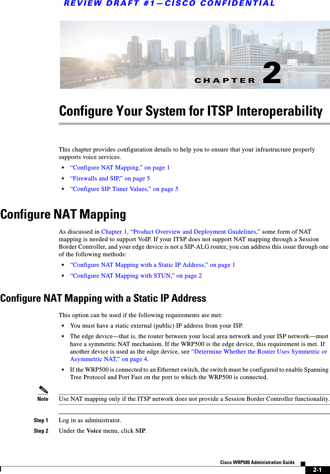 CHAPTERREVIEW DRAFT #1—CISCO CONFIDENTIAL2-1Cisco WRP500 Administration Guide 2Configure Your System for ITSP InteroperabilityThis chapter provides configuration details to help you to ensure that your infrastructure properly supports voice services.•“Configure NAT Mapping,” on page 1•“Firewalls and SIP,” on page 5•“Configure SIP Timer Values,” on page 5Configure NAT MappingAs discussed in Chapter 1, “Product Overview and Deployment Guidelines,” some form of NAT mapping is needed to support VoIP. If your ITSP does not support NAT mapping through a Session Border Controller, and your edge device is not a SIP-ALG router, you can address this issue through one of the following methods:•“Configure NAT Mapping with a Static IP Address,” on page 1•“Configure NAT Mapping with STUN,” on page 2Configure NAT Mapping with a Static IP AddressThis option can be used if the following requirements are met:•You must have a static external (public) IP address from your ISP.•The edge device—that is, the router between your local area network and your ISP network—must have a symmetric NAT mechanism. If the WRP500 is the edge device, this requirement is met. If another device is used as the edge device, see “Determine Whether the Router Uses Symmetric or Asymmetric NAT,” on page 4.•If the WRP500 is connected to an Ethernet switch, the switch must be configured to enable Spanning Tree Protocol and Port Fast on the port to which the WRP500 is connected.Note Use NAT mapping only if the ITSP network does not provide a Session Border Controller functionality.Step 1 Log in as administrator.Step 2 Under the Voice menu, click SIP.