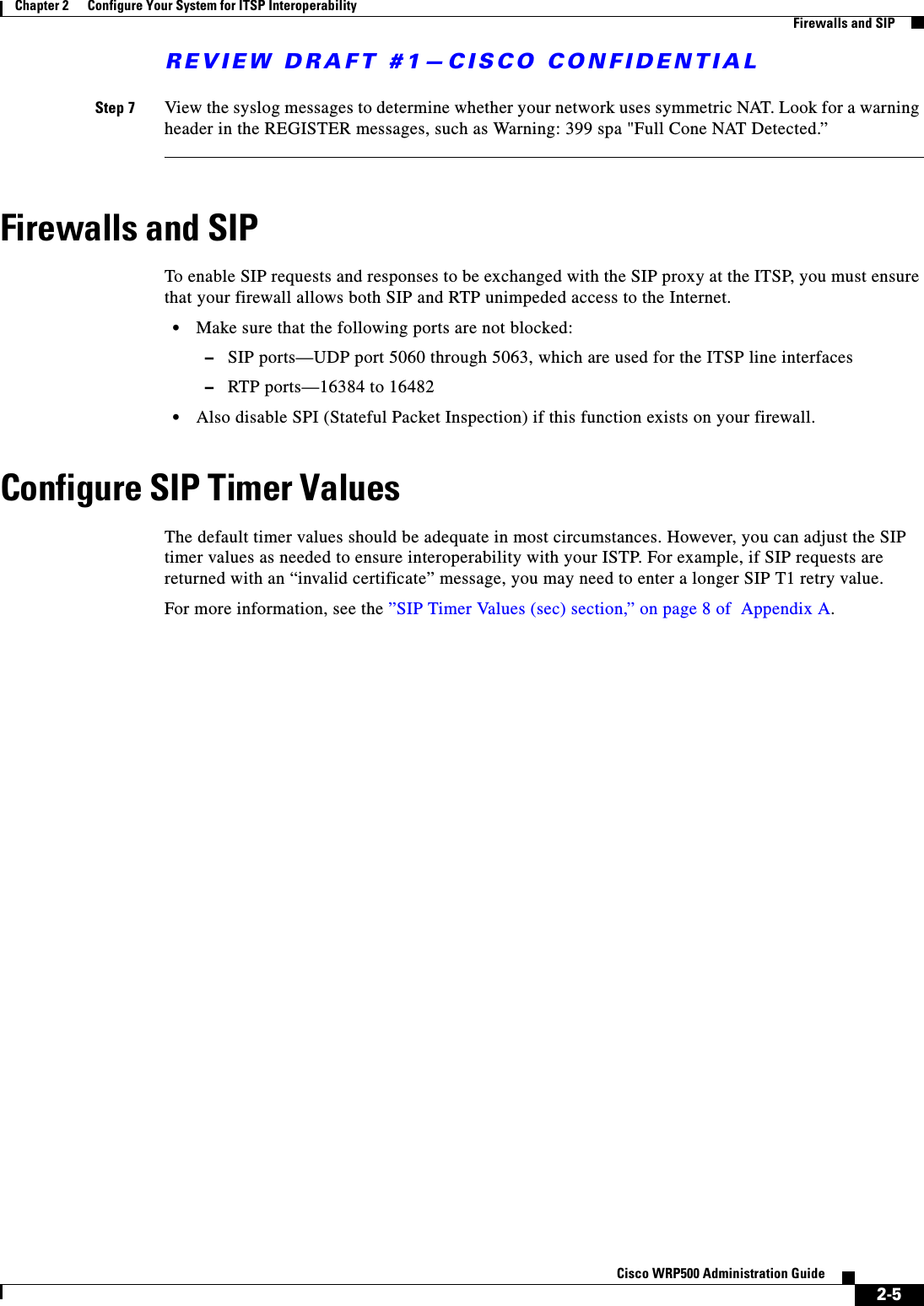REVIEW DRAFT #1—CISCO CONFIDENTIAL2-5Cisco WRP500 Administration Guide Chapter 2      Configure Your System for ITSP Interoperability  Firewalls and SIPStep 7 View the syslog messages to determine whether your network uses symmetric NAT. Look for a warning header in the REGISTER messages, such as Warning: 399 spa &quot;Full Cone NAT Detected.”Firewalls and SIPTo enable SIP requests and responses to be exchanged with the SIP proxy at the ITSP, you must ensure that your firewall allows both SIP and RTP unimpeded access to the Internet. •Make sure that the following ports are not blocked: –SIP ports—UDP port 5060 through 5063, which are used for the ITSP line interfaces–RTP ports—16384 to 16482•Also disable SPI (Stateful Packet Inspection) if this function exists on your firewall. Configure SIP Timer ValuesThe default timer values should be adequate in most circumstances. However, you can adjust the SIP timer values as needed to ensure interoperability with your ISTP. For example, if SIP requests are returned with an “invalid certificate” message, you may need to enter a longer SIP T1 retry value. For more information, see the ”SIP Timer Values (sec) section,” on page 8 of  Appendix A.