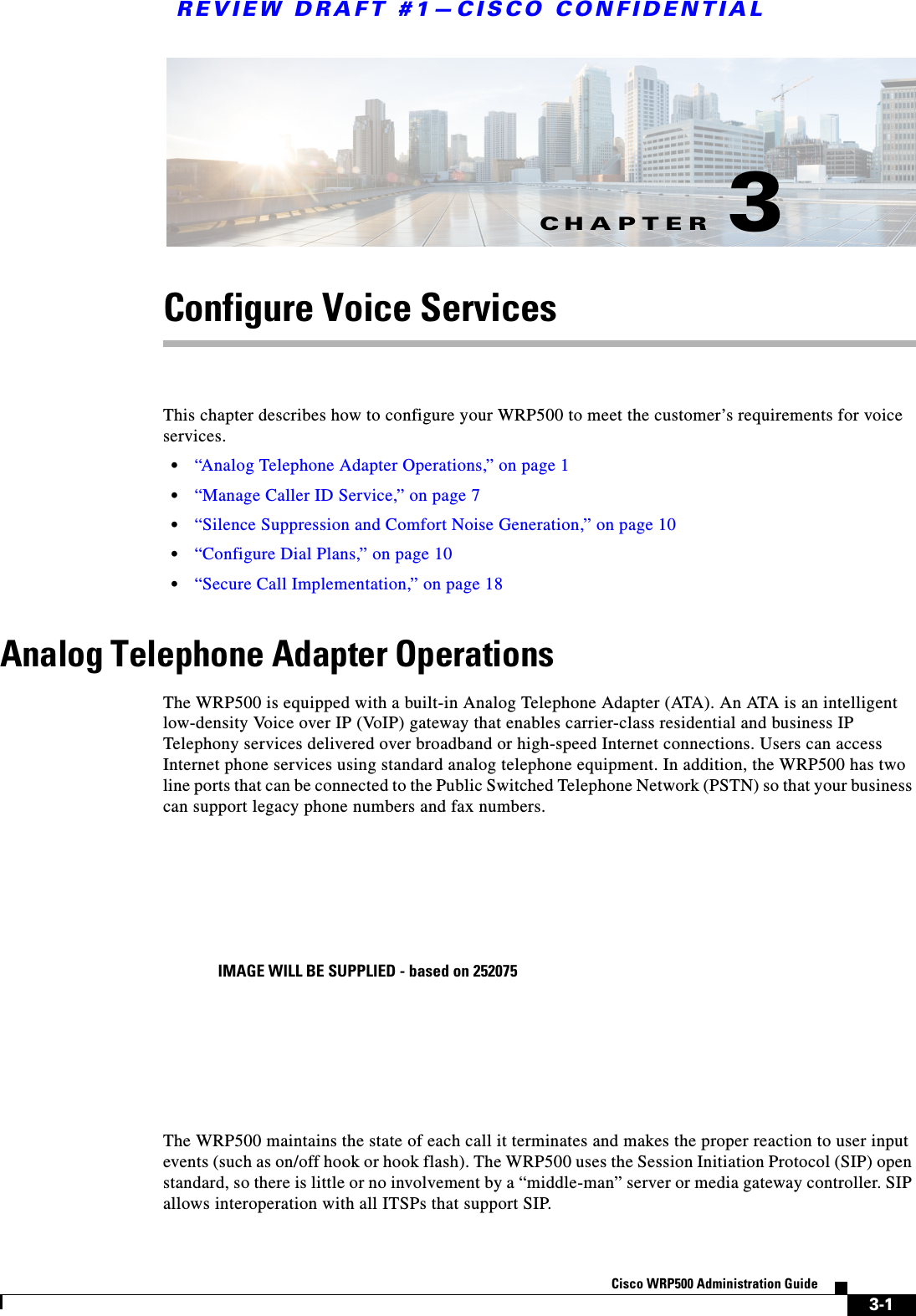 CHAPTERREVIEW DRAFT #1—CISCO CONFIDENTIAL3-1Cisco WRP500 Administration Guide 3Configure Voice ServicesThis chapter describes how to configure your WRP500 to meet the customer’s requirements for voice services.•“Analog Telephone Adapter Operations,” on page 1•“Manage Caller ID Service,” on page 7•“Silence Suppression and Comfort Noise Generation,” on page 10•“Configure Dial Plans,” on page 10•“Secure Call Implementation,” on page 18Analog Telephone Adapter OperationsThe WRP500 is equipped with a built-in Analog Telephone Adapter (ATA). An ATA is an intelligent low-density Voice over IP (VoIP) gateway that enables carrier-class residential and business IP Telephony services delivered over broadband or high-speed Internet connections. Users can access Internet phone services using standard analog telephone equipment. In addition, the WRP500 has two line ports that can be connected to the Public Switched Telephone Network (PSTN) so that your business can support legacy phone numbers and fax numbers. The WRP500 maintains the state of each call it terminates and makes the proper reaction to user input events (such as on/off hook or hook flash). The WRP500 uses the Session Initiation Protocol (SIP) open standard, so there is little or no involvement by a “middle-man” server or media gateway controller. SIP allows interoperation with all ITSPs that support SIP. IMAGE WILL BE SUPPLIED - based on 252075
