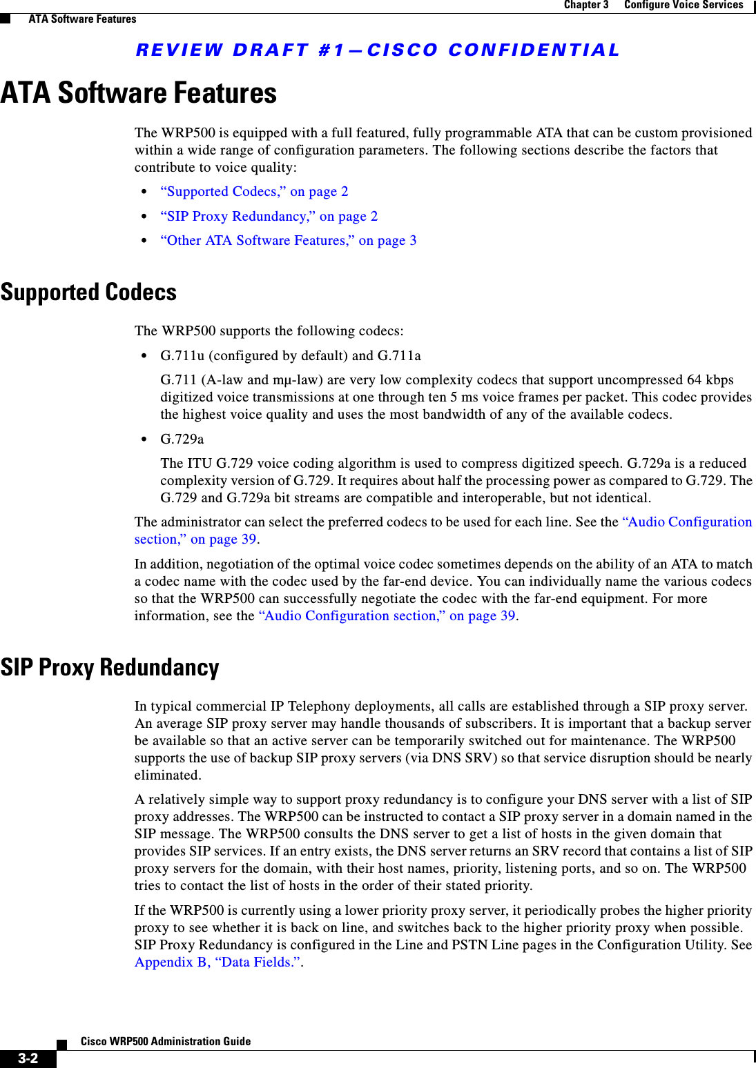 REVIEW DRAFT #1—CISCO CONFIDENTIAL3-2Cisco WRP500 Administration Guide Chapter 3      Configure Voice Services  ATA Software FeaturesATA Software FeaturesThe WRP500 is equipped with a full featured, fully programmable ATA that can be custom provisioned within a wide range of configuration parameters. The following sections describe the factors that contribute to voice quality:•“Supported Codecs,” on page 2•“SIP Proxy Redundancy,” on page 2•“Other ATA Software Features,” on page 3Supported CodecsThe WRP500 supports the following codecs:•G.711u (configured by default) and G.711a G.711 (A-law and mµ-law) are very low complexity codecs that support uncompressed 64 kbps digitized voice transmissions at one through ten 5 ms voice frames per packet. This codec provides the highest voice quality and uses the most bandwidth of any of the available codecs.•G.729aThe ITU G.729 voice coding algorithm is used to compress digitized speech. G.729a is a reduced complexity version of G.729. It requires about half the processing power as compared to G.729. The G.729 and G.729a bit streams are compatible and interoperable, but not identical.The administrator can select the preferred codecs to be used for each line. See the “Audio Configuration section,” on page 39. In addition, negotiation of the optimal voice codec sometimes depends on the ability of an ATA to match a codec name with the codec used by the far-end device. You can individually name the various codecs so that the WRP500 can successfully negotiate the codec with the far-end equipment. For more information, see the “Audio Configuration section,” on page 39.SIP Proxy RedundancyIn typical commercial IP Telephony deployments, all calls are established through a SIP proxy server. An average SIP proxy server may handle thousands of subscribers. It is important that a backup server be available so that an active server can be temporarily switched out for maintenance. The WRP500 supports the use of backup SIP proxy servers (via DNS SRV) so that service disruption should be nearly eliminated.A relatively simple way to support proxy redundancy is to configure your DNS server with a list of SIP proxy addresses. The WRP500 can be instructed to contact a SIP proxy server in a domain named in the SIP message. The WRP500 consults the DNS server to get a list of hosts in the given domain that provides SIP services. If an entry exists, the DNS server returns an SRV record that contains a list of SIP proxy servers for the domain, with their host names, priority, listening ports, and so on. The WRP500 tries to contact the list of hosts in the order of their stated priority.If the WRP500 is currently using a lower priority proxy server, it periodically probes the higher priority proxy to see whether it is back on line, and switches back to the higher priority proxy when possible. SIP Proxy Redundancy is configured in the Line and PSTN Line pages in the Configuration Utility. See Appendix B, “Data Fields.”.