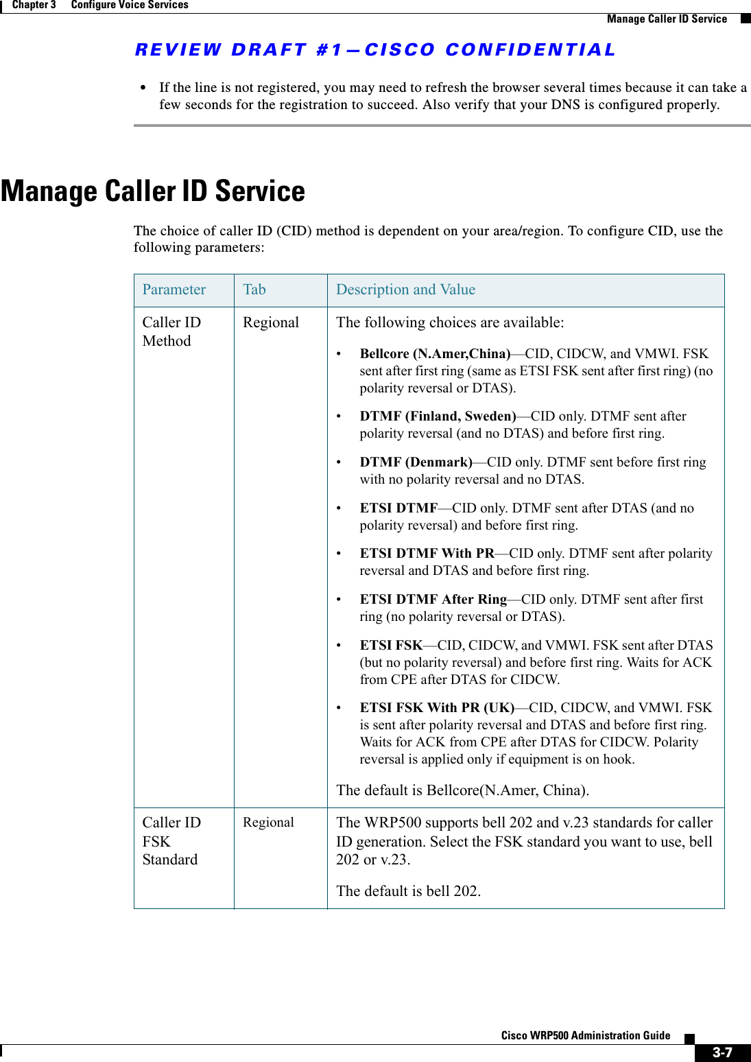 REVIEW DRAFT #1—CISCO CONFIDENTIAL3-7Cisco WRP500 Administration Guide Chapter 3      Configure Voice Services  Manage Caller ID Service•If the line is not registered, you may need to refresh the browser several times because it can take a few seconds for the registration to succeed. Also verify that your DNS is configured properly. Manage Caller ID ServiceThe choice of caller ID (CID) method is dependent on your area/region. To configure CID, use the following parameters:Parameter Tab Description and ValueCaller ID MethodRegional The following choices are available:•Bellcore (N.Amer,China)—CID, CIDCW, and VMWI. FSK sent after first ring (same as ETSI FSK sent after first ring) (no polarity reversal or DTAS).•DTMF (Finland, Sweden)—CID only. DTMF sent after polarity reversal (and no DTAS) and before first ring.•DTMF (Denmark)—CID only. DTMF sent before first ring with no polarity reversal and no DTAS.•ETSI DTMF—CID only. DTMF sent after DTAS (and no polarity reversal) and before first ring.•ETSI DTMF With PR—CID only. DTMF sent after polarity reversal and DTAS and before first ring.•ETSI DTMF After Ring—CID only. DTMF sent after first ring (no polarity reversal or DTAS). •ETSI FSK—CID, CIDCW, and VMWI. FSK sent after DTAS (but no polarity reversal) and before first ring. Waits for ACK from CPE after DTAS for CIDCW.•ETSI FSK With PR (UK)—CID, CIDCW, and VMWI. FSK is sent after polarity reversal and DTAS and before first ring. Waits for ACK from CPE after DTAS for CIDCW. Polarity reversal is applied only if equipment is on hook.The default is Bellcore(N.Amer, China).Caller ID FSK StandardRegional The WRP500 supports bell 202 and v.23 standards for caller ID generation. Select the FSK standard you want to use, bell 202 or v.23.The default is bell 202.