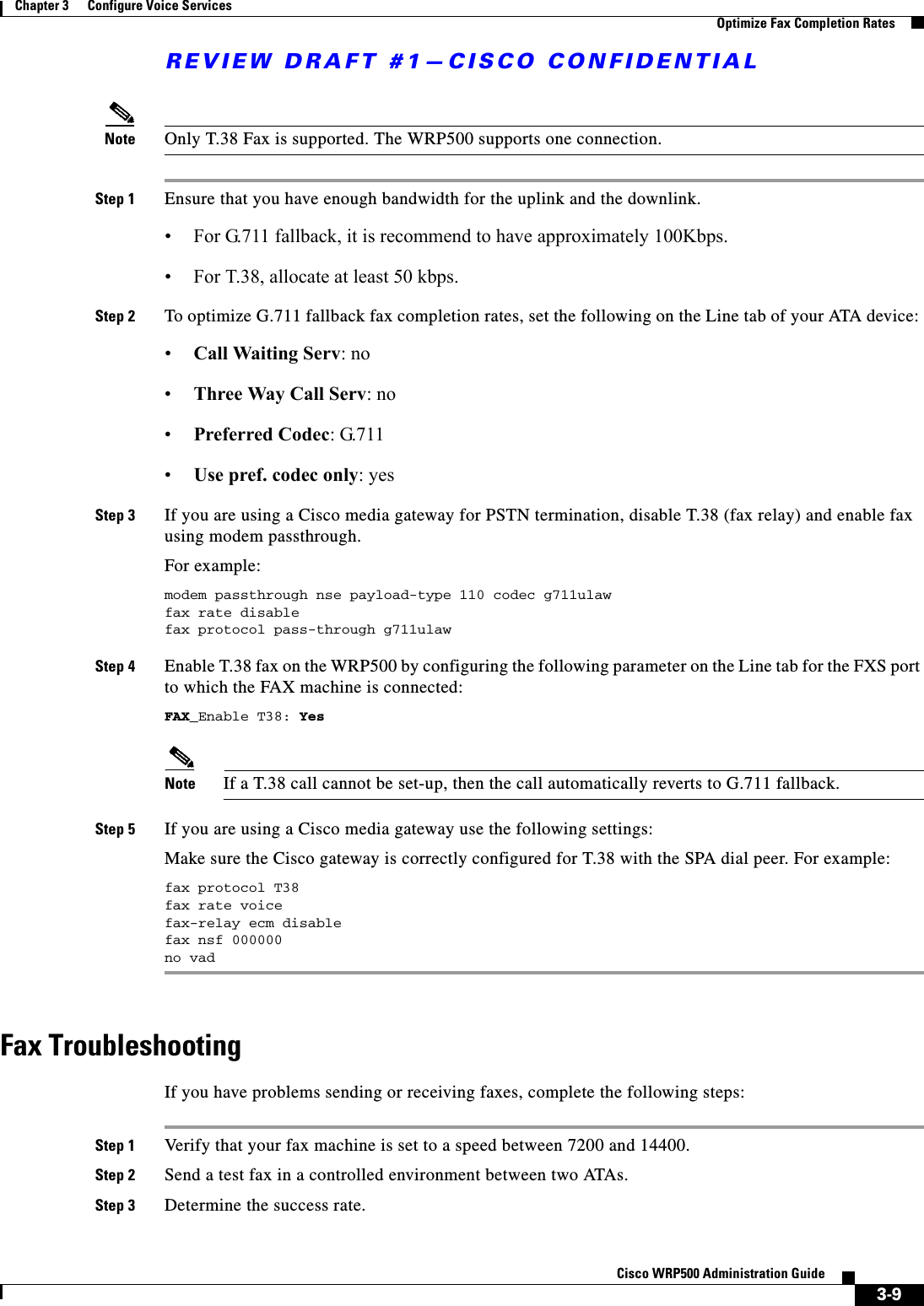 REVIEW DRAFT #1—CISCO CONFIDENTIAL3-9Cisco WRP500 Administration Guide Chapter 3      Configure Voice Services  Optimize Fax Completion RatesNote Only T.38 Fax is supported. The WRP500 supports one connection. Step 1 Ensure that you have enough bandwidth for the uplink and the downlink. • For G.711 fallback, it is recommend to have approximately 100Kbps. • For T.38, allocate at least 50 kbps. Step 2 To optimize G.711 fallback fax completion rates, set the following on the Line tab of your ATA device: •Call Waiting Serv: no •Three Way Call Serv: no •Preferred Codec: G.711 •Use pref. codec only: yesStep 3 If you are using a Cisco media gateway for PSTN termination, disable T.38 (fax relay) and enable fax using modem passthrough. For example:modem passthrough nse payload-type 110 codec g711ulawfax rate disablefax protocol pass-through g711ulawStep 4 Enable T.38 fax on the WRP500 by configuring the following parameter on the Line tab for the FXS port to which the FAX machine is connected:FAX_Enable T38: YesNote If a T.38 call cannot be set-up, then the call automatically reverts to G.711 fallback.Step 5 If you are using a Cisco media gateway use the following settings:Make sure the Cisco gateway is correctly configured for T.38 with the SPA dial peer. For example:fax protocol T38fax rate voicefax-relay ecm disablefax nsf 000000no vadFax TroubleshootingIf you have problems sending or receiving faxes, complete the following steps:Step 1 Verify that your fax machine is set to a speed between 7200 and 14400.Step 2 Send a test fax in a controlled environment between two ATAs.Step 3 Determine the success rate.
