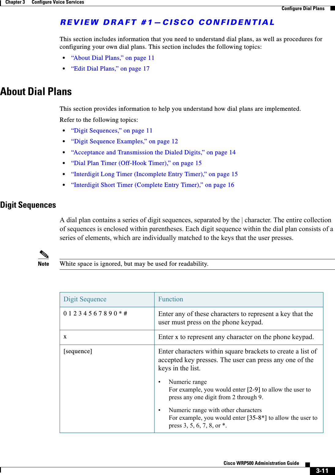 REVIEW DRAFT #1—CISCO CONFIDENTIAL3-11Cisco WRP500 Administration Guide Chapter 3      Configure Voice Services  Configure Dial PlansThis section includes information that you need to understand dial plans, as well as procedures for configuring your own dial plans. This section includes the following topics:•“About Dial Plans,” on page 11•“Edit Dial Plans,” on page 17About Dial PlansThis section provides information to help you understand how dial plans are implemented.Refer to the following topics:•“Digit Sequences,” on page 11•“Digit Sequence Examples,” on page 12•“Acceptance and Transmission the Dialed Digits,” on page 14•“Dial Plan Timer (Off-Hook Timer),” on page 15•“Interdigit Long Timer (Incomplete Entry Timer),” on page 15•“Interdigit Short Timer (Complete Entry Timer),” on page 16Digit SequencesA dial plan contains a series of digit sequences, separated by the | character. The entire collection of sequences is enclosed within parentheses. Each digit sequence within the dial plan consists of a series of elements, which are individually matched to the keys that the user presses. Note White space is ignored, but may be used for readability.Digit Sequence Function0 1 2 3 4 5 6 7 8 9 0 * # Enter any of these characters to represent a key that the user must press on the phone keypad.xEnter x to represent any character on the phone keypad.[sequence] Enter characters within square brackets to create a list of accepted key presses. The user can press any one of the keys in the list.• Numeric range For example, you would enter [2-9] to allow the user to press any one digit from 2 through 9.• Numeric range with other charactersFor example, you would enter [35-8*] to allow the user to press 3, 5, 6, 7, 8, or *.