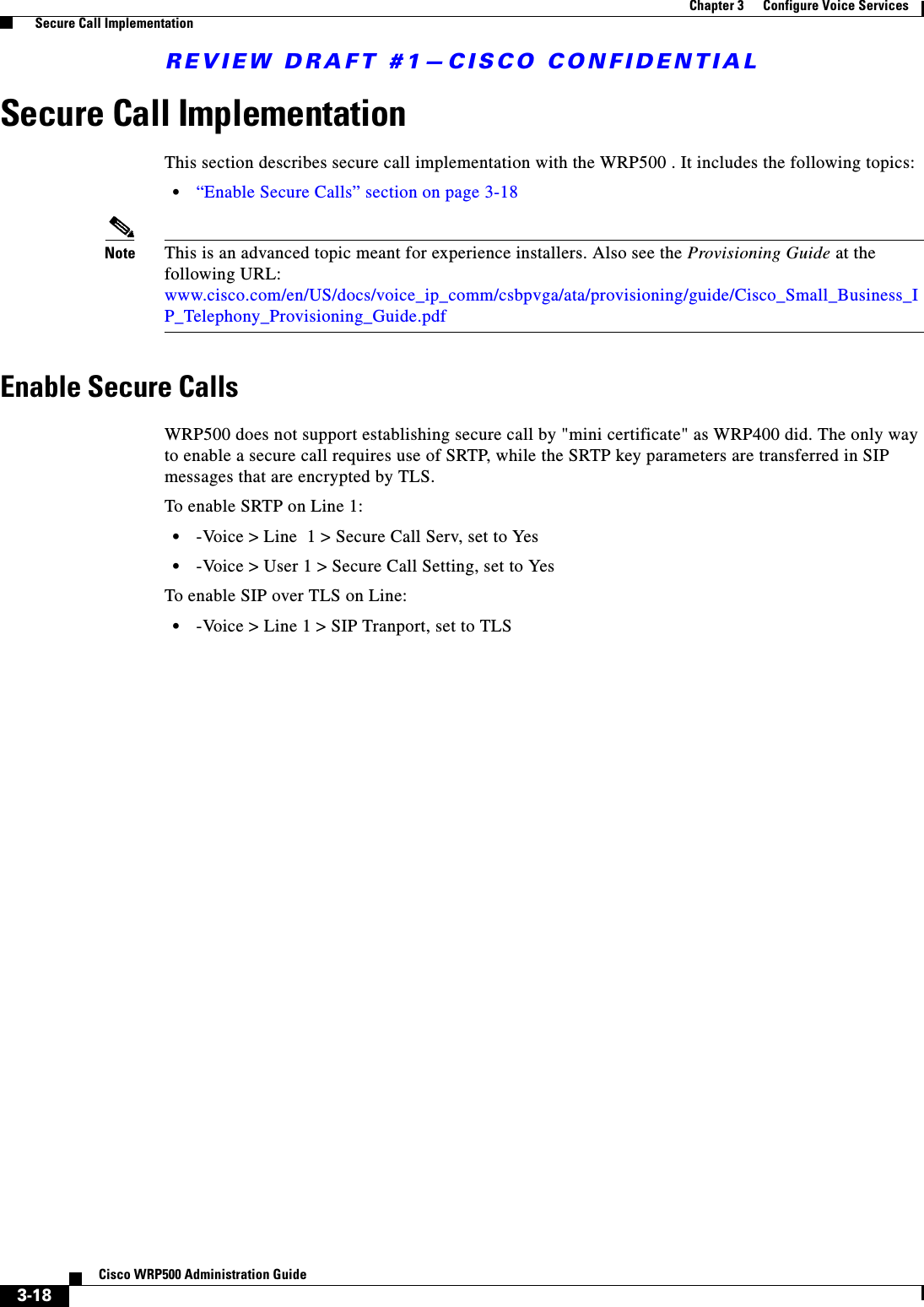 REVIEW DRAFT #1—CISCO CONFIDENTIAL3-18Cisco WRP500 Administration Guide Chapter 3      Configure Voice Services  Secure Call ImplementationSecure Call Implementation This section describes secure call implementation with the WRP500 . It includes the following topics:•“Enable Secure Calls” section on page 3-18Note This is an advanced topic meant for experience installers. Also see the Provisioning Guide at the following URL:www.cisco.com/en/US/docs/voice_ip_comm/csbpvga/ata/provisioning/guide/Cisco_Small_Business_IP_Telephony_Provisioning_Guide.pdfEnable Secure CallsWRP500 does not support establishing secure call by &quot;mini certificate&quot; as WRP400 did. The only way to enable a secure call requires use of SRTP, while the SRTP key parameters are transferred in SIP messages that are encrypted by TLS.To enable SRTP on Line 1:•-Voice &gt; Line  1 &gt; Secure Call Serv, set to Yes•-Voice &gt; User 1 &gt; Secure Call Setting, set to YesTo enable SIP over TLS on Line:•-Voice &gt; Line 1 &gt; SIP Tranport, set to TLS