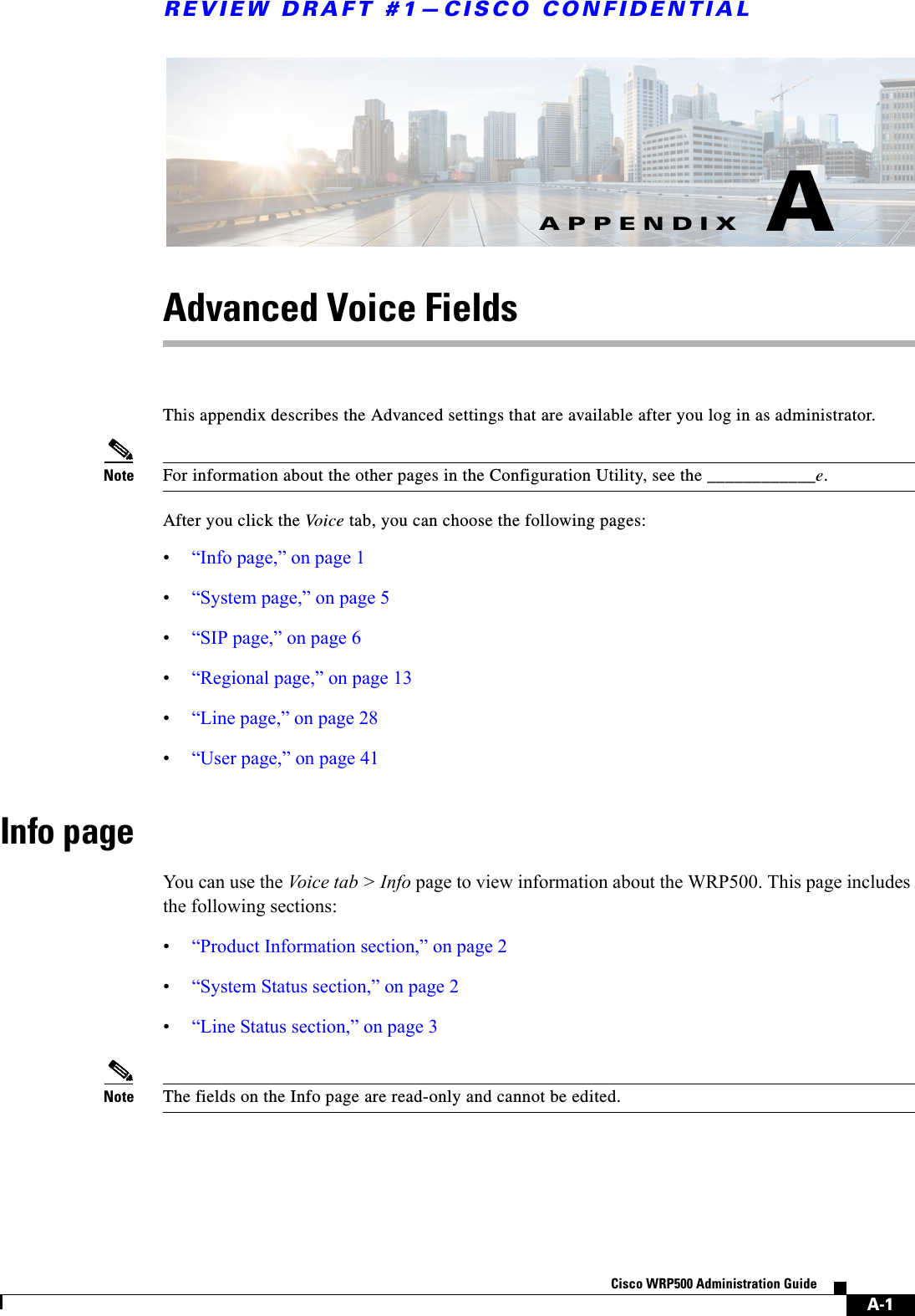 A-1Cisco WRP500 Administration Guide APPENDIXREVIEW DRAFT #1—CISCO CONFIDENTIALAAdvanced Voice Fields This appendix describes the Advanced settings that are available after you log in as administrator.Note For information about the other pages in the Configuration Utility, see the ____________e.After you click the Voice tab, you can choose the following pages:•“Info page,” on page 1 •“System page,” on page 5 •“SIP page,” on page 6•“Regional page,” on page 13 •“Line page,” on page 28•“User page,” on page 41Info pageYou can use the Voice tab &gt; Info page to view information about the WRP500. This page includes the following sections:•“Product Information section,” on page 2•“System Status section,” on page 2•“Line Status section,” on page 3Note The fields on the Info page are read-only and cannot be edited. 
