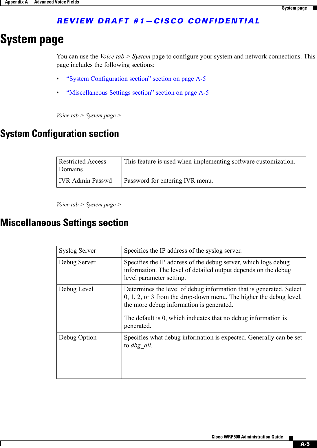 REVIEW DRAFT #1—CISCO CONFIDENTIALA-5Cisco WRP500 Administration Guide Appendix A      Advanced Voice Fields  System pageSystem pageYou can use the Voice tab &gt; System page to configure your system and network connections. This page includes the following sections:•“System Configuration section” section on page A-5•“Miscellaneous Settings section” section on page A-5Voice tab &gt; System page &gt;System Configuration sectionVoice tab &gt; System page &gt;Miscellaneous Settings sectionRestricted Access Domains This feature is used when implementing software customization.IVR Admin Passwd Password for entering IVR menu.Syslog Server Specifies the IP address of the syslog server.Debug Server Specifies the IP address of the debug server, which logs debug information. The level of detailed output depends on the debug level parameter setting.Debug Level  Determines the level of debug information that is generated. Select 0, 1, 2, or 3 from the drop-down menu. The higher the debug level, the more debug information is generated.The default is 0, which indicates that no debug information is generated.Debug Option Specifies what debug information is expected. Generally can be set to dbg_all.