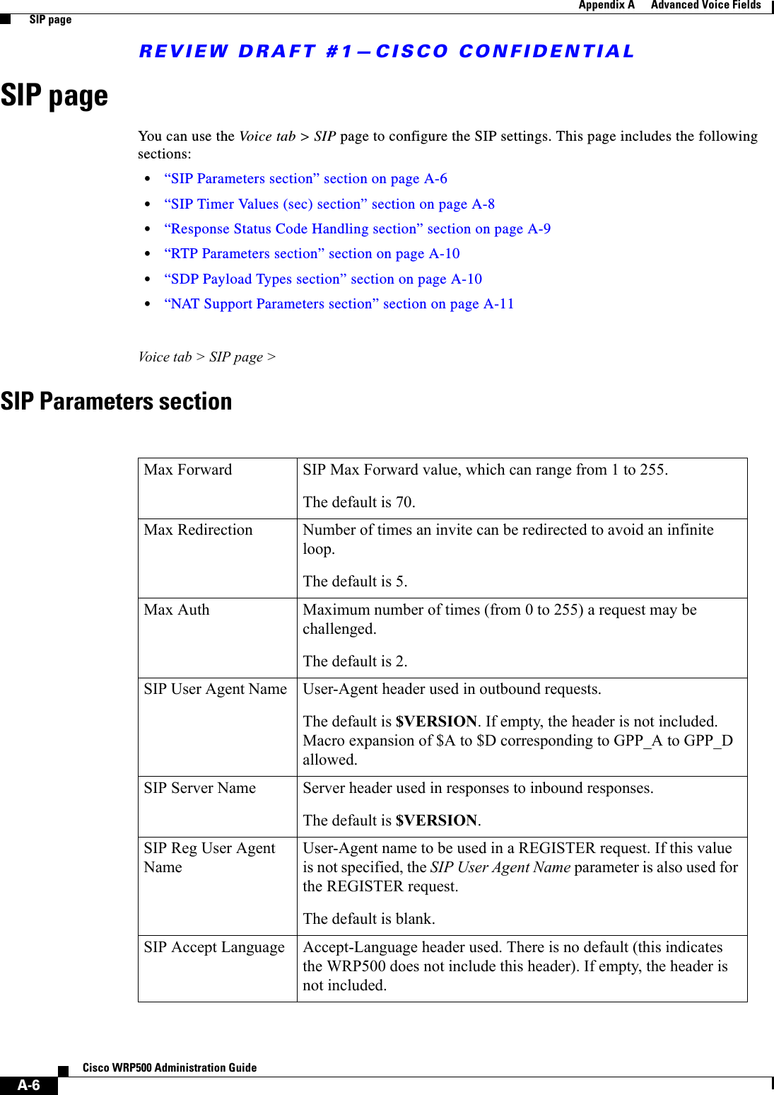 REVIEW DRAFT #1—CISCO CONFIDENTIALA-6Cisco WRP500 Administration Guide Appendix A      Advanced Voice Fields  SIP pageSIP pageYou can use the Vo ice  ta b  &gt;  S I P page to configure the SIP settings. This page includes the following sections:•“SIP Parameters section” section on page A-6•“SIP Timer Values (sec) section” section on page A-8•“Response Status Code Handling section” section on page A-9 •“RTP Parameters section” section on page A-10 •“SDP Payload Types section” section on page A-10 •“NAT Support Parameters section” section on page A-11Voice tab &gt; SIP page &gt;SIP Parameters sectionMax Forward SIP Max Forward value, which can range from 1 to 255. The default is 70.Max Redirection  Number of times an invite can be redirected to avoid an infinite loop. The default is 5.Max Auth  Maximum number of times (from 0 to 255) a request may be challenged. The default is 2.SIP User Agent Name  User-Agent header used in outbound requests.The default is $VERSION. If empty, the header is not included. Macro expansion of $A to $D corresponding to GPP_A to GPP_D allowed.SIP Server Name  Server header used in responses to inbound responses. The default is $VERSION.SIP Reg User Agent Name User-Agent name to be used in a REGISTER request. If this value is not specified, the SIP User Agent Name parameter is also used for the REGISTER request. The default is blank. SIP Accept Language  Accept-Language header used. There is no default (this indicates the WRP500 does not include this header). If empty, the header is not included.