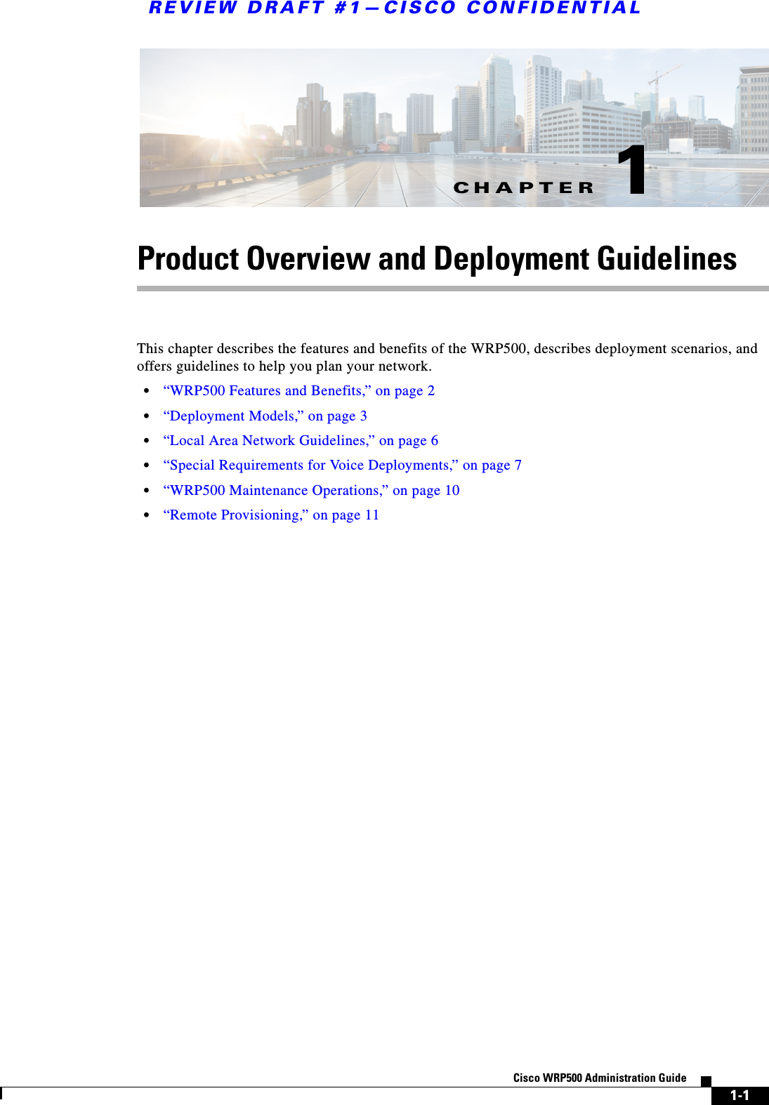 CHAPTERREVIEW DRAFT #1—CISCO CONFIDENTIAL1-1Cisco WRP500 Administration Guide 1Product Overview and Deployment GuidelinesThis chapter describes the features and benefits of the WRP500, describes deployment scenarios, and offers guidelines to help you plan your network.•“WRP500 Features and Benefits,” on page 2•“Deployment Models,” on page 3•“Local Area Network Guidelines,” on page 6•“Special Requirements for Voice Deployments,” on page 7•“WRP500 Maintenance Operations,” on page 10•“Remote Provisioning,” on page 11