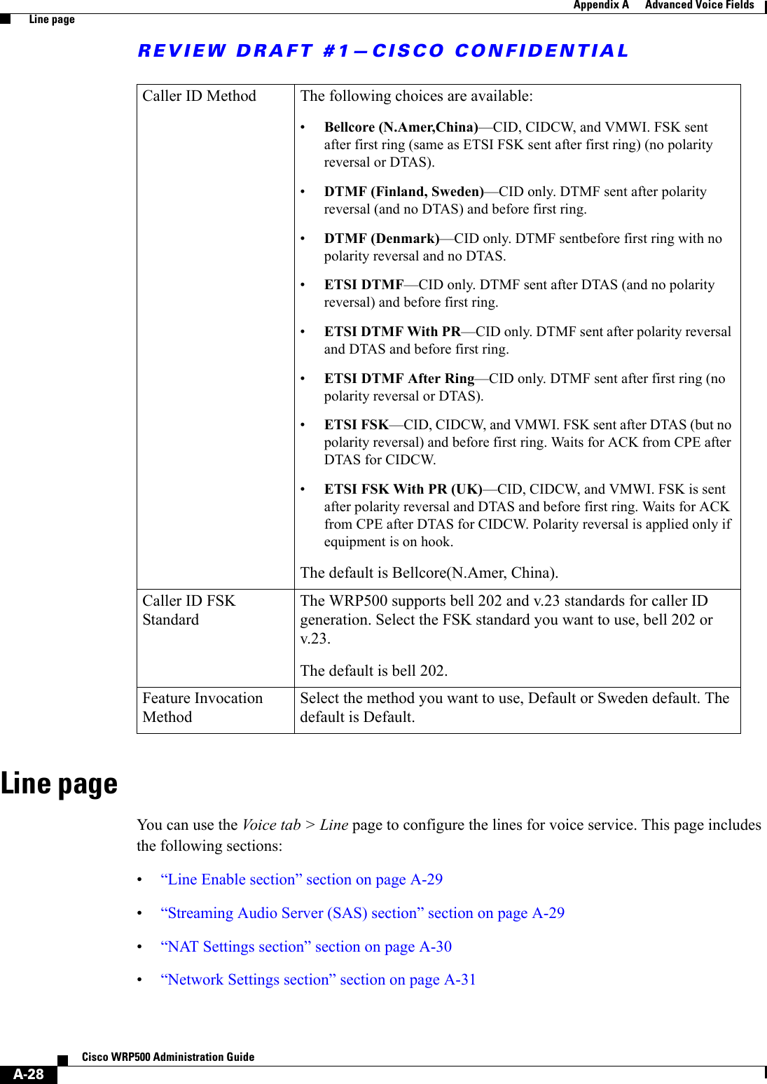 REVIEW DRAFT #1—CISCO CONFIDENTIALA-28Cisco WRP500 Administration Guide Appendix A      Advanced Voice Fields  Line pageLine pageYou can use the Voice tab &gt; Line page to configure the lines for voice service. This page includes the following sections:•“Line Enable section” section on page A-29•“Streaming Audio Server (SAS) section” section on page A-29•“NAT Settings section” section on page A-30•“Network Settings section” section on page A-31Caller ID Method  The following choices are available:•Bellcore (N.Amer,China)—CID, CIDCW, and VMWI. FSK sent after first ring (same as ETSI FSK sent after first ring) (no polarity reversal or DTAS).•DTMF (Finland, Sweden)—CID only. DTMF sent after polarity reversal (and no DTAS) and before first ring.•DTMF (Denmark)—CID only. DTMF sentbefore first ring with no polarity reversal and no DTAS.•ETSI DTMF—CID only. DTMF sent after DTAS (and no polarity reversal) and before first ring.•ETSI DTMF With PR—CID only. DTMF sent after polarity reversal and DTAS and before first ring.•ETSI DTMF After Ring—CID only. DTMF sent after first ring (no polarity reversal or DTAS). •ETSI FSK—CID, CIDCW, and VMWI. FSK sent after DTAS (but no polarity reversal) and before first ring. Waits for ACK from CPE after DTAS for CIDCW.•ETSI FSK With PR (UK)—CID, CIDCW, and VMWI. FSK is sent after polarity reversal and DTAS and before first ring. Waits for ACK from CPE after DTAS for CIDCW. Polarity reversal is applied only if equipment is on hook.The default is Bellcore(N.Amer, China).Caller ID FSK Standard The WRP500 supports bell 202 and v.23 standards for caller ID generation. Select the FSK standard you want to use, bell 202 or v.23.The default is bell 202.Feature Invocation Method Select the method you want to use, Default or Sweden default. The default is Default.