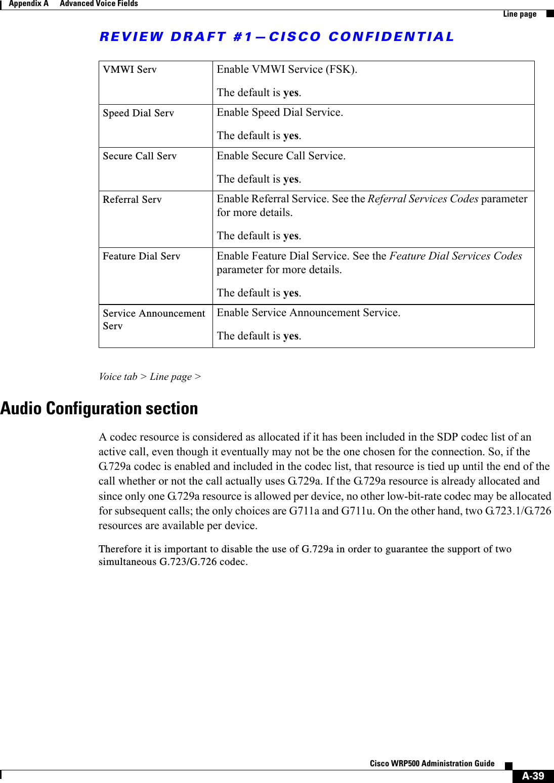REVIEW DRAFT #1—CISCO CONFIDENTIALA-39Cisco WRP500 Administration Guide Appendix A      Advanced Voice Fields  Line pageVoice tab &gt; Line page &gt;Audio Configuration sectionA codec resource is considered as allocated if it has been included in the SDP codec list of an active call, even though it eventually may not be the one chosen for the connection. So, if the G.729a codec is enabled and included in the codec list, that resource is tied up until the end of the call whether or not the call actually uses G.729a. If the G.729a resource is already allocated and since only one G.729a resource is allowed per device, no other low-bit-rate codec may be allocated for subsequent calls; the only choices are G711a and G711u. On the other hand, two G.723.1/G.726 resources are available per device. Therefore it is important to disable the use of G.729a in order to guarantee the support of two simultaneous G.723/G.726 codec.VMWI Serv Enable VMWI Service (FSK).The default is yes.Speed Dial Serv Enable Speed Dial Service.The default is yes.Secure Call Serv Enable Secure Call Service.The default is yes.Referral Serv Enable Referral Service. See the Referral Services Codes parameter for more details.The default is yes.Feature Dial Serv Enable Feature Dial Service. See the Feature Dial Services Codes parameter for more details.The default is yes.Service Announcement ServEnable Service Announcement Service.The default is yes. 