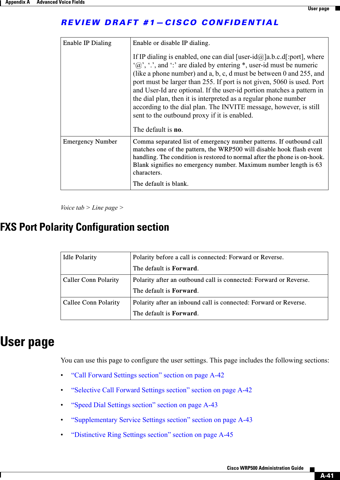 REVIEW DRAFT #1—CISCO CONFIDENTIALA-41Cisco WRP500 Administration Guide Appendix A      Advanced Voice Fields  User pageVoice tab &gt; Line page &gt;FXS Port Polarity Configuration sectionUser pageYou can use this page to configure the user settings. This page includes the following sections:•“Call Forward Settings section” section on page A-42•“Selective Call Forward Settings section” section on page A-42•“Speed Dial Settings section” section on page A-43•“Supplementary Service Settings section” section on page A-43 •“Distinctive Ring Settings section” section on page A-45Enable IP Dialing Enable or disable IP dialing.If IP dialing is enabled, one can dial [user-id@]a.b.c.d[:port], where ‘@’, ‘.’, and ‘:’ are dialed by entering *, user-id must be numeric (like a phone number) and a, b, c, d must be between 0 and 255, and port must be larger than 255. If port is not given, 5060 is used. Port and User-Id are optional. If the user-id portion matches a pattern in the dial plan, then it is interpreted as a regular phone number according to the dial plan. The INVITE message, however, is still sent to the outbound proxy if it is enabled.The default is no. Emergency Number Comma separated list of emergency number patterns. If outbound call matches one of the pattern, the WRP500 will disable hook flash event handling. The condition is restored to normal after the phone is on-hook. Blank signifies no emergency number. Maximum number length is 63 characters.The default is blank. Idle Polarity  Polarity before a call is connected: Forward or Reverse.The default is Forward.Caller Conn Polarity  Polarity after an outbound call is connected: Forward or Reverse.The default is Forward.Callee Conn Polarity  Polarity after an inbound call is connected: Forward or Reverse.The default is Forward.