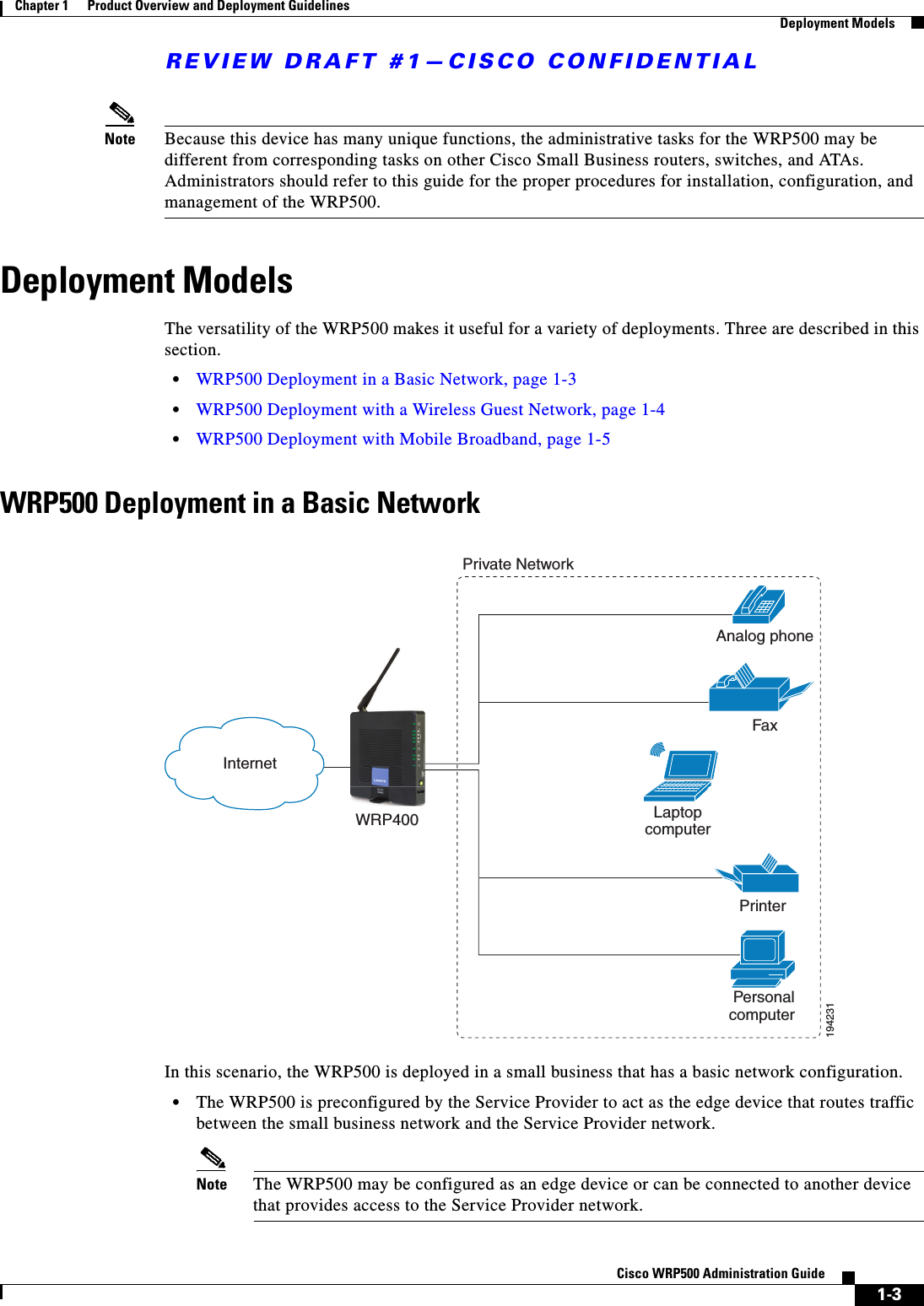 REVIEW DRAFT #1—CISCO CONFIDENTIAL1-3Cisco WRP500 Administration Guide Chapter 1      Product Overview and Deployment Guidelines  Deployment ModelsNote Because this device has many unique functions, the administrative tasks for the WRP500 may be different from corresponding tasks on other Cisco Small Business routers, switches, and ATAs. Administrators should refer to this guide for the proper procedures for installation, configuration, and management of the WRP500.Deployment ModelsThe versatility of the WRP500 makes it useful for a variety of deployments. Three are described in this section.•WRP500 Deployment in a Basic Network, page 1-3•WRP500 Deployment with a Wireless Guest Network, page 1-4•WRP500 Deployment with Mobile Broadband, page 1-5WRP500 Deployment in a Basic NetworkIn this scenario, the WRP500 is deployed in a small business that has a basic network configuration. •The WRP500 is preconfigured by the Service Provider to act as the edge device that routes traffic between the small business network and the Service Provider network.Note The WRP500 may be configured as an edge device or can be connected to another device that provides access to the Service Provider network.Personal computer WRP400 LaptopcomputerAnalog phoneFaxPrinter Private NetworkInternet194231