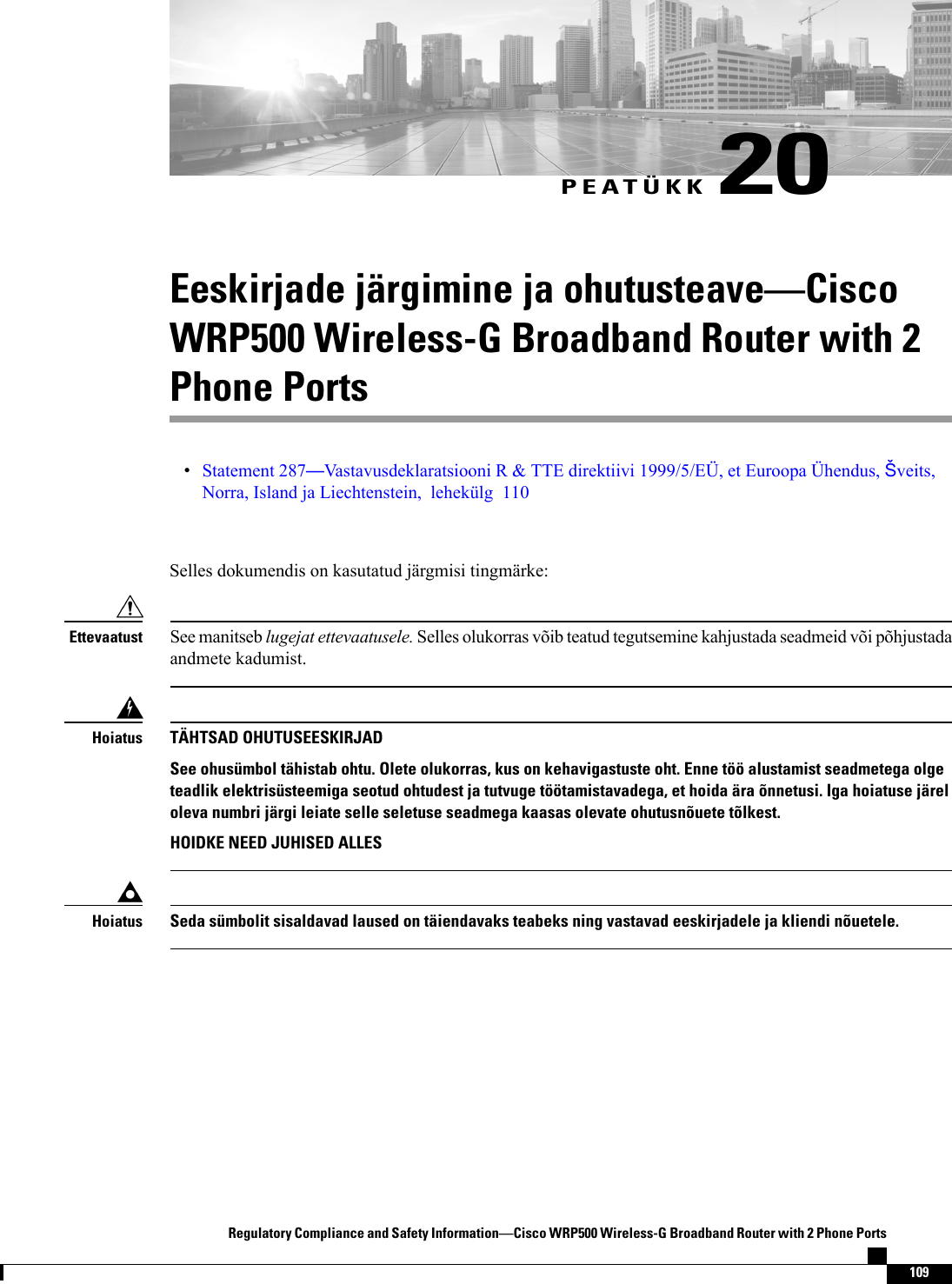 PEATÜKK 20Eeskirjade järgimine ja ohutusteaveCiscoWRP500 Wireless-G Broadband Router with 2Phone PortsStatement 287Vastavusdeklaratsiooni R &amp; TTE direktiivi 1999/5/EÜ, et Euroopa Ühendus, veits,Norra, Island ja Liechtenstein, lehekülg 110Selles dokumendis on kasutatud järgmisi tingmärke:See manitseb lugejat ettevaatusele. Selles olukorras võib teatud tegutsemine kahjustada seadmeid või põhjustadaandmete kadumist.EttevaatustTÄHTSAD OHUTUSEESKIRJADSee ohusümbol tähistab ohtu. Olete olukorras, kus on kehavigastuste oht. Enne töö alustamist seadmetega olgeteadlik elektrisüsteemiga seotud ohtudest ja tutvuge töötamistavadega, et hoida ära õnnetusi. Iga hoiatuse järeloleva numbri järgi leiate selle seletuse seadmega kaasas olevate ohutusnõuete tõlkest.HOIDKE NEED JUHISED ALLESHoiatusSeda sümbolit sisaldavad laused on täiendavaks teabeks ning vastavad eeskirjadele ja kliendi nõuetele.HoiatusRegulatory Compliance and Safety InformationCisco WRP500 Wireless-G Broadband Router with 2 Phone Ports109