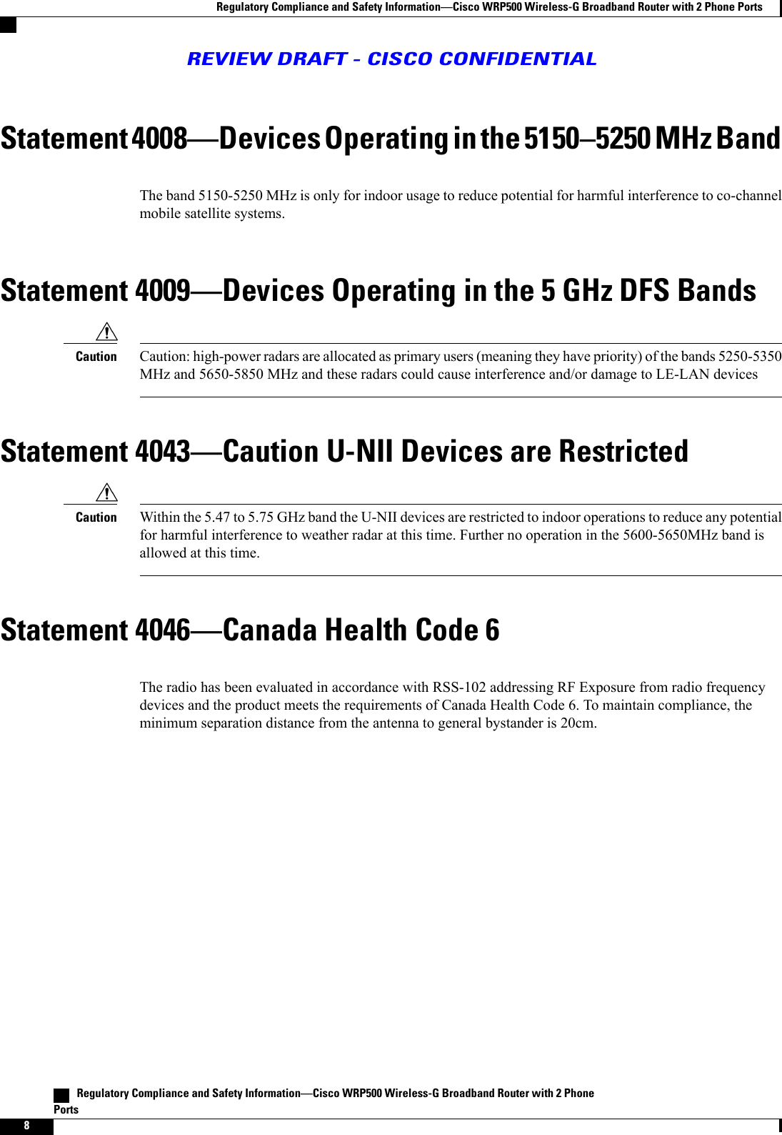 Statement 4008Devices Operating in the 51505250 MHz BandThe band 5150-5250 MHz is only for indoor usage to reduce potential for harmful interference to co-channelmobile satellite systems.Statement 4009Devices Operating in the 5 GHz DFS BandsCaution: high-power radars are allocated as primary users (meaning they have priority) of the bands 5250-5350MHz and 5650-5850 MHz and these radars could cause interference and/or damage to LE-LAN devicesCautionStatement 4043Caution U-NII Devices are RestrictedWithin the 5.47 to 5.75 GHz band the U-NII devices are restricted to indoor operations to reduce any potentialfor harmful interference to weather radar at this time. Further no operation in the 5600-5650MHz band isallowed at this time.CautionStatement 4046Canada Health Code 6The radio has been evaluated in accordance with RSS-102 addressing RF Exposure from radio frequencydevices and the product meets the requirements of Canada Health Code 6. To maintain compliance, theminimum separation distance from the antenna to general bystander is 20cm.   Regulatory Compliance and Safety InformationCisco WRP500 Wireless-G Broadband Router with 2 PhonePorts8Regulatory Compliance and Safety InformationCisco WRP500 Wireless-G Broadband Router with 2 Phone PortsREVIEW DRAFT - CISCO CONFIDENTIAL