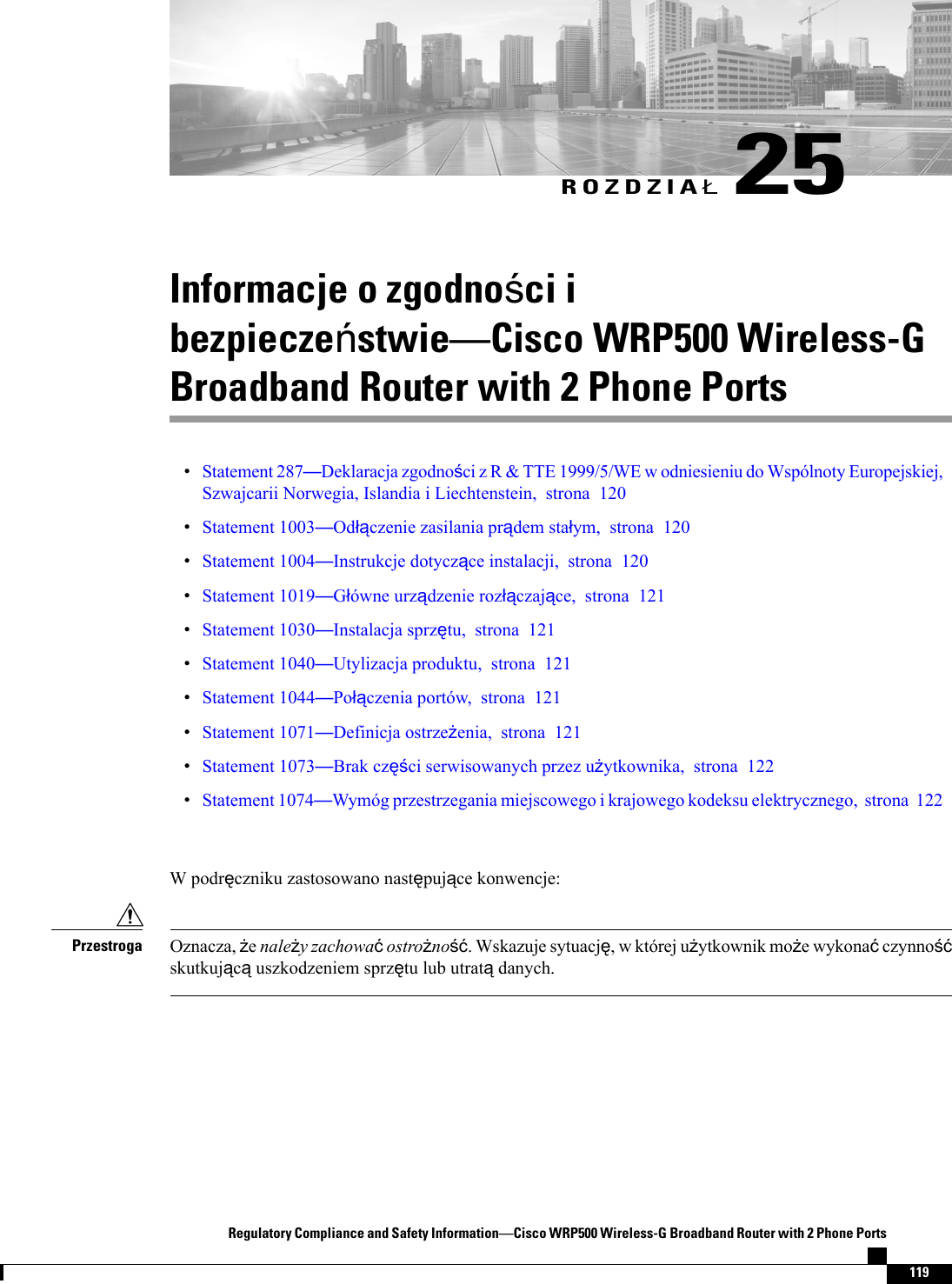 ROZDZIA25Informacje o zgodnoci ibezpieczestwieCisco WRP500 Wireless-GBroadband Router with 2 Phone PortsStatement 287Deklaracja zgodnoci z R &amp; TTE 1999/5/WE w odniesieniu do Wspólnoty Europejskiej,Szwajcarii Norwegia, Islandia i Liechtenstein, strona 120Statement 1003Odczenie zasilania prdem staym, strona 120Statement 1004Instrukcje dotyczce instalacji, strona 120Statement 1019Gówne urzdzenie rozczajce, strona 121Statement 1030Instalacja sprztu, strona 121Statement 1040Utylizacja produktu, strona 121Statement 1044Poczenia portów, strona 121Statement 1071Definicja ostrzeenia, strona 121Statement 1073Brak czci serwisowanych przez uytkownika, strona 122Statement 1074Wymóg przestrzegania miejscowego i krajowego kodeksu elektrycznego, strona 122W podrczniku zastosowano nastpujce konwencje:Oznacza, enaley zachowaostrono. Wskazuje sytuacj, w której uytkownik moe wykonaczynnoskutkujcuszkodzeniem sprztu lub utratdanych.PrzestrogaRegulatory Compliance and Safety InformationCisco WRP500 Wireless-G Broadband Router with 2 Phone Ports119