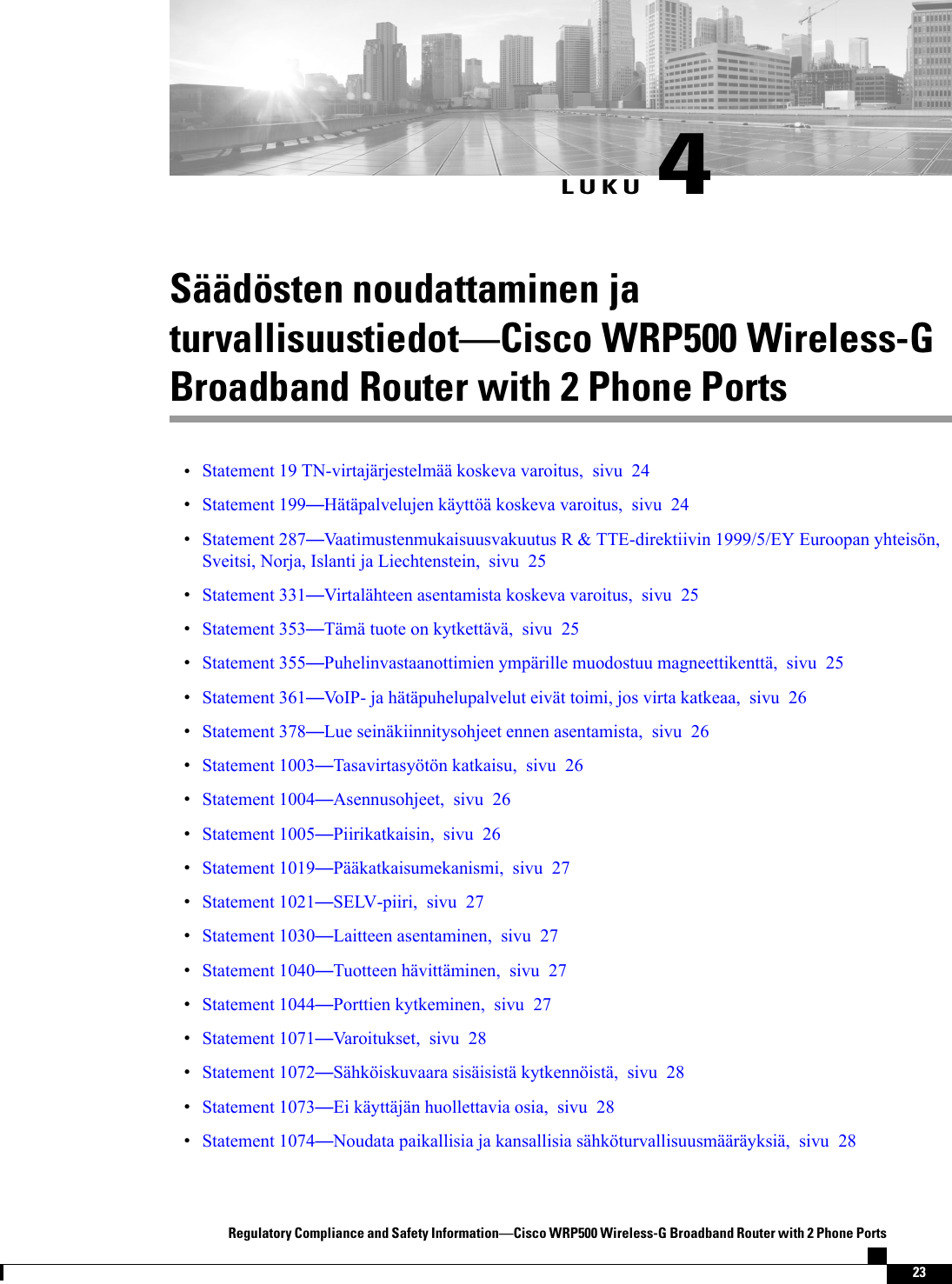 LUKU 4Säädösten noudattaminen jaturvallisuustiedotCisco WRP500 Wireless-GBroadband Router with 2 Phone PortsStatement 19 TN-virtajärjestelmää koskeva varoitus, sivu 24Statement 199Hätäpalvelujen käyttöä koskeva varoitus, sivu 24Statement 287Vaatimustenmukaisuusvakuutus R &amp; TTE-direktiivin 1999/5/EY Euroopan yhteisön,Sveitsi, Norja, Islanti ja Liechtenstein, sivu 25Statement 331Virtalähteen asentamista koskeva varoitus, sivu 25Statement 353Tämä tuote on kytkettävä, sivu 25Statement 355Puhelinvastaanottimien ympärille muodostuu magneettikenttä, sivu 25Statement 361VoIP- ja hätäpuhelupalvelut eivät toimi, jos virta katkeaa, sivu 26Statement 378Lue seinäkiinnitysohjeet ennen asentamista, sivu 26Statement 1003Tasavirtasyötön katkaisu, sivu 26Statement 1004Asennusohjeet, sivu 26Statement 1005Piirikatkaisin, sivu 26Statement 1019Pääkatkaisumekanismi, sivu 27Statement 1021SELV-piiri, sivu 27Statement 1030Laitteen asentaminen, sivu 27Statement 1040Tuotteen hävittäminen, sivu 27Statement 1044Porttien kytkeminen, sivu 27Statement 1071Varoitukset, sivu 28Statement 1072Sähköiskuvaara sisäisistä kytkennöistä, sivu 28Statement 1073Ei käyttäjän huollettavia osia, sivu 28Statement 1074Noudata paikallisia ja kansallisia sähköturvallisuusmääräyksiä, sivu 28Regulatory Compliance and Safety InformationCisco WRP500 Wireless-G Broadband Router with 2 Phone Ports23