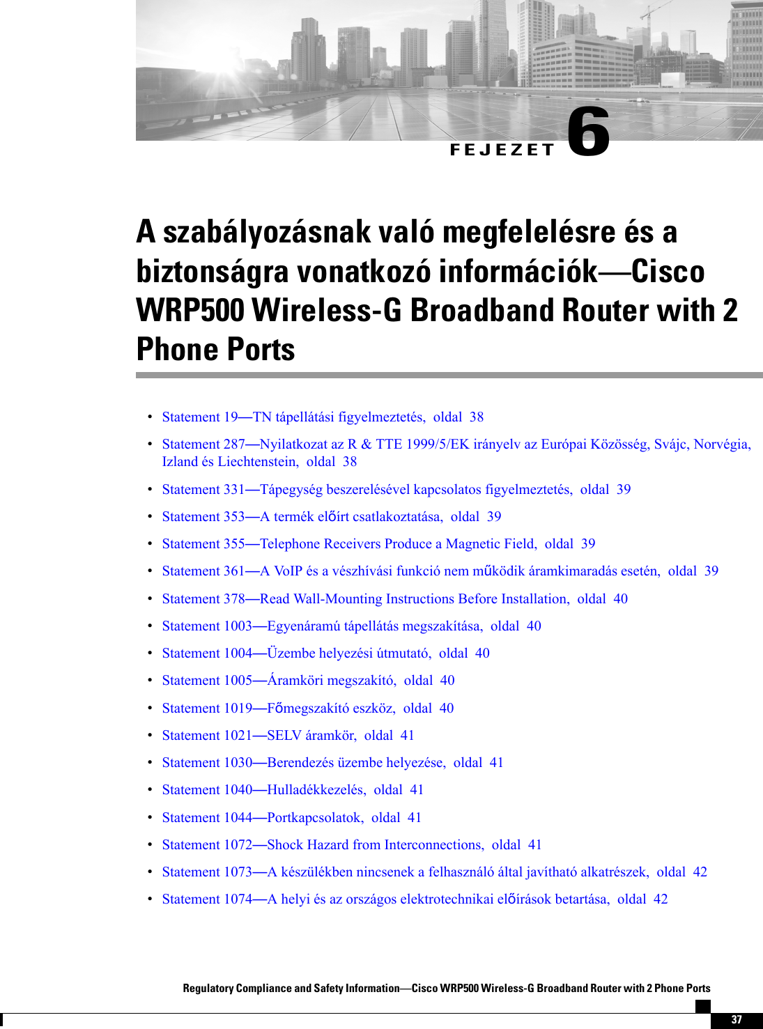 FEJEZET 6A szabályozásnak való megfelelésre és abiztonságra vonatkozó információkCiscoWRP500 Wireless-G Broadband Router with 2Phone PortsStatement 19TN tápellátási figyelmeztetés, oldal 38Statement 287Nyilatkozat az R &amp; TTE 1999/5/EK irányelv az Európai Közösség, Svájc, Norvégia,Izland és Liechtenstein, oldal 38Statement 331Tápegység beszerelésével kapcsolatos figyelmeztetés, oldal 39Statement 353A termék elírt csatlakoztatása, oldal 39Statement 355Telephone Receivers Produce a Magnetic Field, oldal 39Statement 361A VoIP és a vészhívási funkció nem mködik áramkimaradás esetén, oldal 39Statement 378Read Wall-Mounting Instructions Before Installation, oldal 40Statement 1003Egyenáramú tápellátás megszakítása, oldal 40Statement 1004Üzembe helyezési útmutató, oldal 40Statement 1005Áramköri megszakító, oldal 40Statement 1019Fmegszakító eszköz, oldal 40Statement 1021SELV áramkör, oldal 41Statement 1030Berendezés üzembe helyezése, oldal 41Statement 1040Hulladékkezelés, oldal 41Statement 1044Portkapcsolatok, oldal 41Statement 1072Shock Hazard from Interconnections, oldal 41Statement 1073A készülékben nincsenek a felhasználó által javítható alkatrészek, oldal 42Statement 1074A helyi és az országos elektrotechnikai elírások betartása, oldal 42Regulatory Compliance and Safety InformationCisco WRP500 Wireless-G Broadband Router with 2 Phone Ports37