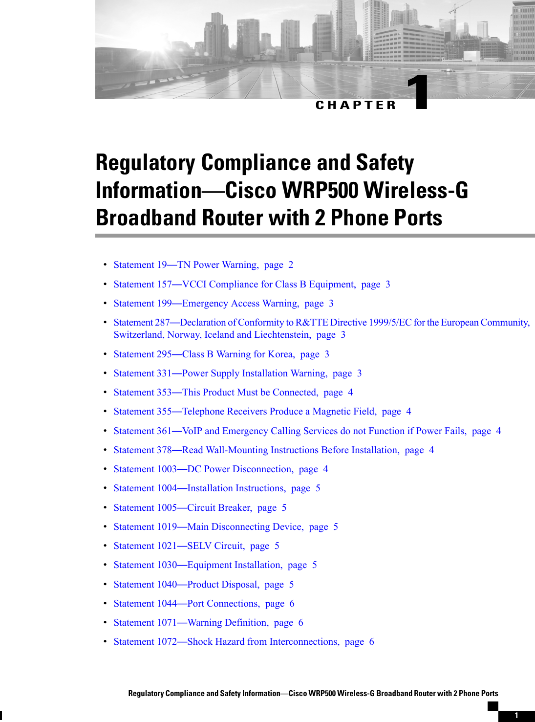 CHAPTER 1Regulatory Compliance and SafetyInformationCisco WRP500 Wireless-GBroadband Router with 2 Phone PortsStatement 19TN Power Warning, page 2Statement 157VCCI Compliance for Class B Equipment, page 3Statement 199Emergency Access Warning, page 3Statement 287Declaration of Conformity to R&amp;TTE Directive 1999/5/EC for the European Community,Switzerland, Norway, Iceland and Liechtenstein, page 3Statement 295Class B Warning for Korea, page 3Statement 331Power Supply Installation Warning, page 3Statement 353This Product Must be Connected, page 4Statement 355Telephone Receivers Produce a Magnetic Field, page 4Statement 361VoIP and Emergency Calling Services do not Function if Power Fails, page 4Statement 378Read Wall-Mounting Instructions Before Installation, page 4Statement 1003DC Power Disconnection, page 4Statement 1004Installation Instructions, page 5Statement 1005Circuit Breaker, page 5Statement 1019Main Disconnecting Device, page 5Statement 1021SELV Circuit, page 5Statement 1030Equipment Installation, page 5Statement 1040Product Disposal, page 5Statement 1044Port Connections, page 6Statement 1071Warning Definition, page 6Statement 1072Shock Hazard from Interconnections, page 6Regulatory Compliance and Safety InformationCisco WRP500 Wireless-G Broadband Router with 2 Phone Ports1