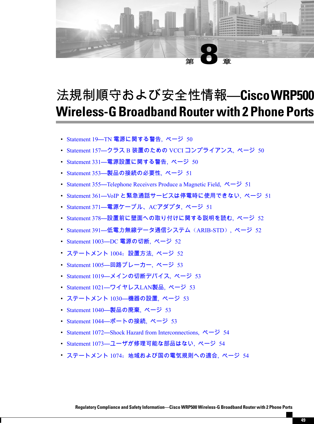 󳒼8󳑰󲙥󴌟󰯆󵆖󱔘󱔙󰫸󱦷󱩕󱇁Cisco WRP500Wireless-G Broadband Router with 2 Phone PortsStatement 19TN 󵂋󲠠󴼲󴓶󰷚, 50Statement 157 B󴉕󳣾 VCCI , 50Statement 331󵂋󲠠󴎽󳣾󴼲󴓶󰷚, 50Statement 353󴊍󰹑󱴵󳜪󱥕󴌑󱦷, 51Statement 355Telephone Receivers Produce a Magnetic Field,  51Statement 361VoIP 󳝚󱦵󴦪󴐁󰧬󵂋󱿒󰤏󲺸, 51Statement 371󵂋󲠠AC, 51Statement 378󴎽󳣾󰯝󱉑󵃲󰵦󰡨󴼲󴐼󱾞󴐽, 52Statement 391󰣞󵂋󰰫󲪱󳝪󴦪󰥱（ARIB-STD）, 52Statement 1003DC 󵂋󲠠󰮗󱼽, 52 1004：󴎽󳣾󱽉󲙥, 52Statement 1005󱁮󴝿, 53Statement 1019󰮗󱼽, 53Statement 1021LAN󴊍󰹑, 53 1030󲏯󰿸󴎽󳣾, 53Statement 1040󴊍󰹑󱡓󲉔, 53Statement 1044󱴵󳜪, 53Statement 1072Shock Hazard from Interconnections,  54Statement 1073󰥾󲶖󰵿󳪍󴩸󰹑, 54 1074：󱃀󱅯󱂍󵂋󲖧󴌟󰯗󴧹󰶘, 54Regulatory Compliance and Safety InformationCisco WRP500 Wireless-G Broadband Router with 2 Phone Ports49