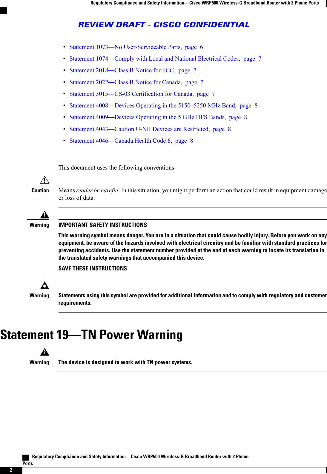 Statement 1073No User-Serviceable Parts, page 6Statement 1074Comply with Local and National Electrical Codes, page 7Statement 2018Class B Notice for FCC, page 7Statement 2022Class B Notice for Canada, page 7Statement 3015CS-03 Certification for Canada, page 7Statement 4008Devices Operating in the 51505250 MHz Band, page 8Statement 4009Devices Operating in the 5 GHz DFS Bands, page 8Statement 4043Caution U-NII Devices are Restricted, page 8Statement 4046Canada Health Code 6, page 8This document uses the following conventions:Means reader be careful. In this situation, you might perform an action that could result in equipment damageor loss of data.CautionIMPORTANT SAFETY INSTRUCTIONSThis warning symbol means danger. You are in a situation that could cause bodily injury. Before you work on anyequipment, be aware of the hazards involved with electrical circuitry and be familiar with standard practices forpreventing accidents. Use the statement number provided at the end of each warning to locate its translation inthe translated safety warnings that accompanied this device.SAVE THESE INSTRUCTIONSWarningStatements using this symbol are provided for additional information and to comply with regulatory and customerrequirements.WarningStatement 19TN Power WarningThe device is designed to work with TN power systems.Warning   Regulatory Compliance and Safety InformationCisco WRP500 Wireless-G Broadband Router with 2 PhonePorts2Regulatory Compliance and Safety InformationCisco WRP500 Wireless-G Broadband Router with 2 Phone PortsREVIEW DRAFT - CISCO CONFIDENTIAL