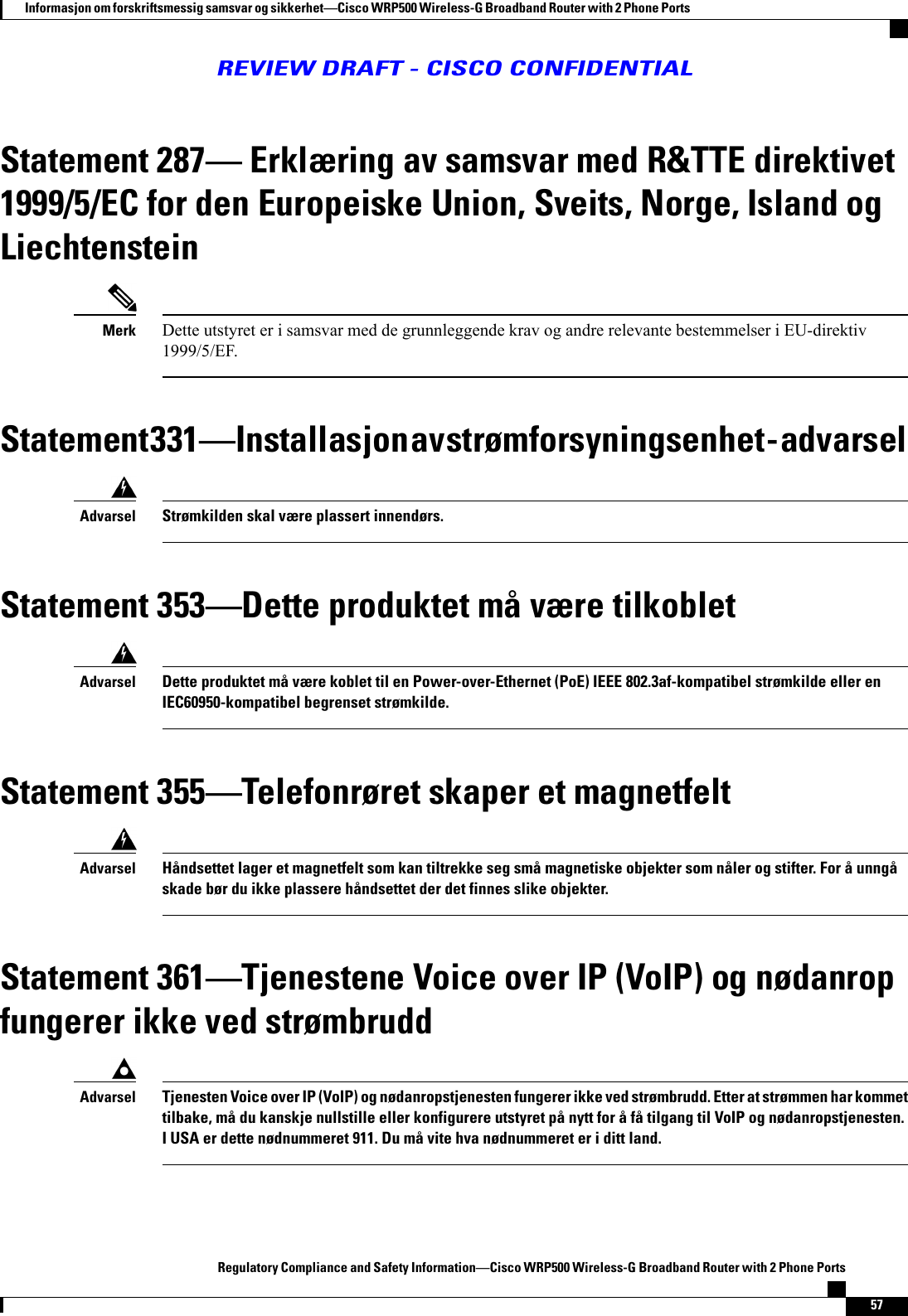 Statement 287 Erklæring av samsvar med R&amp;TTE direktivet1999/5/EC for den Europeiske Union, Sveits, Norge, Island ogLiechtensteinDette utstyret er i samsvar med de grunnleggende krav og andre relevante bestemmelser i EU-direktiv1999/5/EF.MerkStatement 331Installasjon av strømforsyningsenhet - advarselStrømkilden skal være plassert innendørs.AdvarselStatement 353Dette produktet må være tilkobletDette produktet må være koblet til en Power-over-Ethernet (PoE) IEEE 802.3af-kompatibel strømkilde eller enIEC60950-kompatibel begrenset strømkilde.AdvarselStatement 355Telefonrøret skaper et magnetfeltHåndsettet lager et magnetfelt som kan tiltrekke seg små magnetiske objekter som nåler og stifter. For å unngåskade bør du ikke plassere håndsettet der det finnes slike objekter.AdvarselStatement 361Tjenestene Voice over IP (VoIP) og nødanropfungerer ikke ved strømbruddTjenesten Voice over IP (VoIP) og nødanropstjenesten fungerer ikke ved strømbrudd. Etter at strømmen har kommettilbake, må du kanskje nullstille eller konfigurere utstyret på nytt for å få tilgang til VoIP og nødanropstjenesten.I USA er dette nødnummeret 911. Du må vite hva nødnummeret er i ditt land.AdvarselRegulatory Compliance and Safety InformationCisco WRP500 Wireless-G Broadband Router with 2 Phone Ports57Informasjon om forskriftsmessig samsvar og sikkerhetCisco WRP500 Wireless-G Broadband Router with 2 Phone PortsREVIEW DRAFT - CISCO CONFIDENTIAL