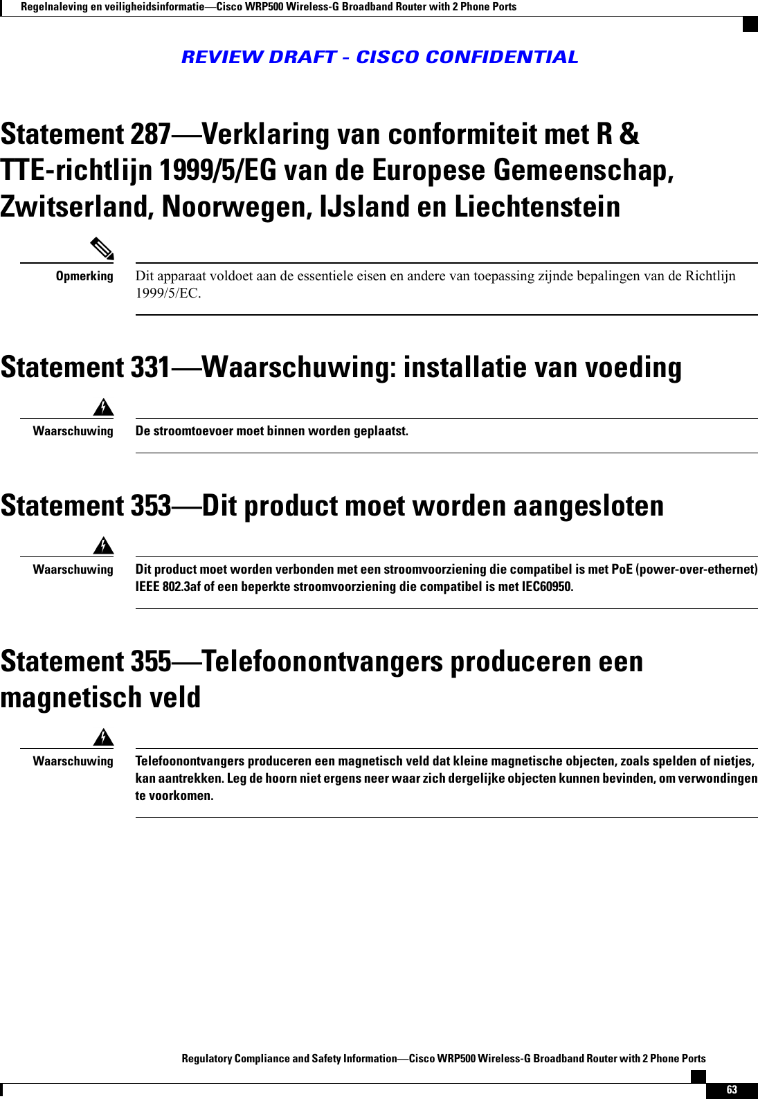Statement 287Verklaring van conformiteit met R &amp;TTE-richtlijn 1999/5/EG van de Europese Gemeenschap,Zwitserland, Noorwegen, IJsland en LiechtensteinDit apparaat voldoet aan de essentiele eisen en andere van toepassing zijnde bepalingen van de Richtlijn1999/5/EC.OpmerkingStatement 331Waarschuwing: installatie van voedingDe stroomtoevoer moet binnen worden geplaatst.WaarschuwingStatement 353Dit product moet worden aangeslotenDit product moet worden verbonden met een stroomvoorziening die compatibel is met PoE (power-over-ethernet)IEEE 802.3af of een beperkte stroomvoorziening die compatibel is met IEC60950.WaarschuwingStatement 355Telefoonontvangers produceren eenmagnetisch veldTelefoonontvangers produceren een magnetisch veld dat kleine magnetische objecten, zoals spelden of nietjes,kan aantrekken. Leg de hoorn niet ergens neer waar zich dergelijke objecten kunnen bevinden, om verwondingente voorkomen.WaarschuwingRegulatory Compliance and Safety InformationCisco WRP500 Wireless-G Broadband Router with 2 Phone Ports63Regelnaleving en veiligheidsinformatieCisco WRP500 Wireless-G Broadband Router with 2 Phone PortsREVIEW DRAFT - CISCO CONFIDENTIAL