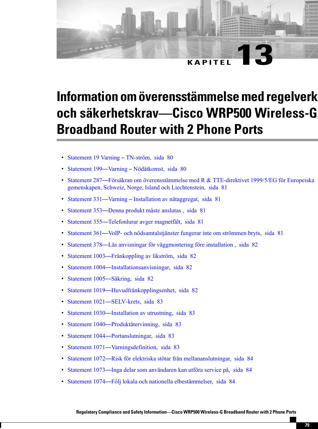 KAPITEL 13Information om överensstämmelse med regelverkoch säkerhetskravCisco WRP500 Wireless-GBroadband Router with 2 Phone PortsStatement 19 Varning TN-ström, sida 80Statement 199Varning Nödåtkomst, sida 80Statement 287Försäkran om överensstämmelse med R &amp; TTE-direktivet 1999/5/EG för Europeiskagemenskapen, Schweiz, Norge, Island och Liechtenstein, sida 81Statement 331Varning Installation av nätaggregat, sida 81Statement 353Denna produkt måste anslutas , sida 81Statement 355Telefonlurar avger magnetfält, sida 81Statement 361VoIP- och nödsamtalstjänster fungerar inte om strömmen bryts, sida 81Statement 378Läs anvisningar för väggmontering före installation , sida 82Statement 1003Frånkoppling av likström, sida 82Statement 1004Installationsanvisningar, sida 82Statement 1005Säkring, sida 82Statement 1019Huvudfrånkopplingsenhet, sida 82Statement 1021SELV-krets, sida 83Statement 1030Installation av utrustning, sida 83Statement 1040Produktåtervinning, sida 83Statement 1044Portanslutningar, sida 83Statement 1071Varningsdefinition, sida 83Statement 1072Risk för elektriska stötar från mellananslutningar, sida 84Statement 1073Inga delar som användaren kan utföra service på, sida 84Statement 1074Följ lokala och nationella elbestämmelser, sida 84Regulatory Compliance and Safety InformationCisco WRP500 Wireless-G Broadband Router with 2 Phone Ports79