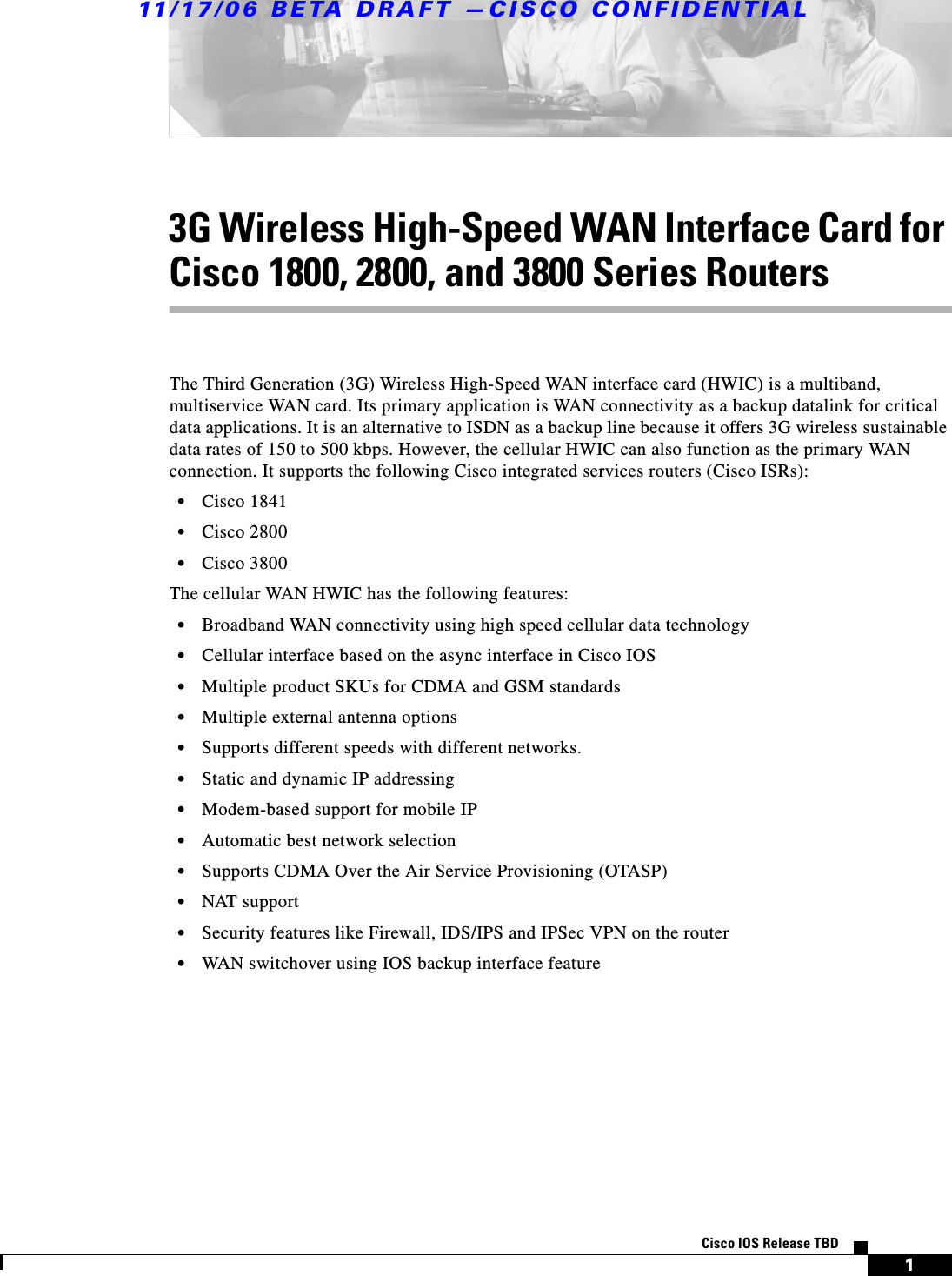 11/17/06 BETA DRAFT —CISCO CONFIDENTIAL 1Cisco IOS Release TBD3G Wireless High-Speed WAN Interface Card for Cisco 1800, 2800, and 3800 Series RoutersThe Third Generation (3G) Wireless High-Speed WAN interface card (HWIC) is a multiband, multiservice WAN card. Its primary application is WAN connectivity as a backup datalink for critical data applications. It is an alternative to ISDN as a backup line because it offers 3G wireless sustainable data rates of 150 to 500 kbps. However, the cellular HWIC can also function as the primary WAN connection. It supports the following Cisco integrated services routers (Cisco ISRs):•Cisco 1841•Cisco 2800•Cisco 3800 The cellular WAN HWIC has the following features:•Broadband WAN connectivity using high speed cellular data technology•Cellular interface based on the async interface in Cisco IOS•Multiple product SKUs for CDMA and GSM standards•Multiple external antenna options•Supports different speeds with different networks.•Static and dynamic IP addressing•Modem-based support for mobile IP•Automatic best network selection•Supports CDMA Over the Air Service Provisioning (OTASP)•NAT support•Security features like Firewall, IDS/IPS and IPSec VPN on the router•WAN switchover using IOS backup interface feature