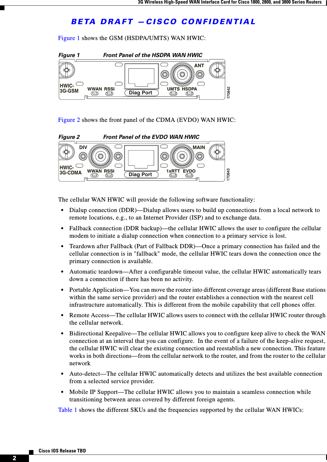 BETA DRAFT —CISCO CONFIDENTIAL3G Wireless High-Speed WAN Interface Card for Cisco 1800, 2800, and 3800 Series Routers2Cisco IOS Release TBDFigure 1 shows the GSM (HSDPA/UMTS) WAN HWIC:Figure 1 Front Panel of the HSDPA WAN HWICFigure 2 shows the front panel of the CDMA (EVDO) WAN HWIC:Figure 2 Front Panel of the EVDO WAN HWIC The cellular WAN HWIC will provide the following software functionality:•Dialup connection (DDR)—Dialup allows users to build up connections from a local network to remote locations, e.g., to an Internet Provider (ISP) and to exchange data.•Fallback connection (DDR backup)—the cellular HWIC allows the user to configure the cellular modem to initiate a dialup connection when connection to a primary service is lost.•Teardown after Fallback (Part of Fallback DDR)—Once a primary connection has failed and the cellular connection is in &quot;fallback&quot; mode, the cellular HWIC tears down the connection once the primary connection is available. •Automatic teardown—After a configurable timeout value, the cellular HWIC automatically tears down a connection if there has been no activity. •Portable Application—You can move the router into different coverage areas (different Base stations within the same service provider) and the router establishes a connection with the nearest cell infrastructure automatically. This is different from the mobile capability that cell phones offer.•Remote Access—The cellular HWIC allows users to connect with the cellular HWIC router through the cellular network. •Bidirectional Keepalive—The cellular HWIC allows you to configure keep alive to check the WAN connection at an interval that you can configure.  In the event of a failure of the keep-alive request, the cellular HWIC will clear the existing connection and reestablish a new connection. This feature works in both directions—from the cellular network to the router, and from the router to the cellular network•Auto-detect—The cellular HWIC automatically detects and utilizes the best available connection from a selected service provider.•Mobile IP Support—The cellular HWIC allows you to maintain a seamless connection while transitioning between areas covered by different foreign agents.Table 1 shows the different SKUs and the frequencies supported by the cellular WAN HWICs:170842WWAN RSSI UMTSANTHSDPAHWIC-3G-GSMDiag Port170843WWAN RSSI 1xRTTMAINDIVEVDOHWIC-3G-CDMADiag Port
