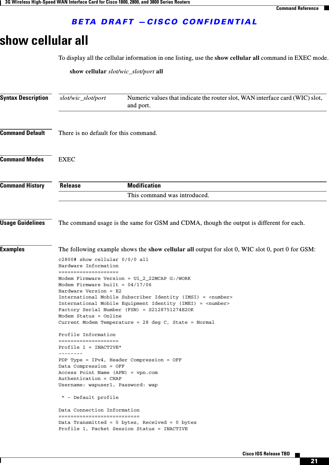 BETA DRAFT —CISCO CONFIDENTIAL3G Wireless High-Speed WAN Interface Card for Cisco 1800, 2800, and 3800 Series RoutersCommand Reference21Cisco IOS Release TBDshow cellular allTo display all the cellular information in one listing, use the show cellular all command in EXEC mode.show cellular slot/wic_slot/port allSyntax DescriptionCommand Default There is no default for this command.Command Modes EXECCommand HistoryUsage Guidelines The command usage is the same for GSM and CDMA, though the output is different for each.Examples The following example shows the show cellular all output for slot 0, WIC slot 0, port 0 for GSM:c2800# show cellular 0/0/0 allHardware Information====================Modem Firmware Version = U1_2_22MCAP G:/WORKModem Firmware built = 04/17/06Hardware Version = E2International Mobile Subscriber Identity (IMSI) = &lt;number&gt;International Mobile Equipment Identity (IMEI) = &lt;number&gt;Factory Serial Number (FSN) = S2128751274E2OKModem Status = OnlineCurrent Modem Temperature = 28 deg C, State = NormalProfile Information====================Profile 1 = INACTIVE*--------PDP Type = IPv4, Header Compression = OFFData Compression = OFFAccess Point Name (APN) = vpn.comAuthentication = CHAPUsername: wapuser1, Password: wap * - Default profileData Connection Information===========================Data Transmitted = 0 bytes, Received = 0 bytesProfile 1, Packet Session Status = INACTIVEslot/wic_slot/port Numeric values that indicate the router slot, WAN interface card (WIC) slot, and port.Release ModificationThis command was introduced.