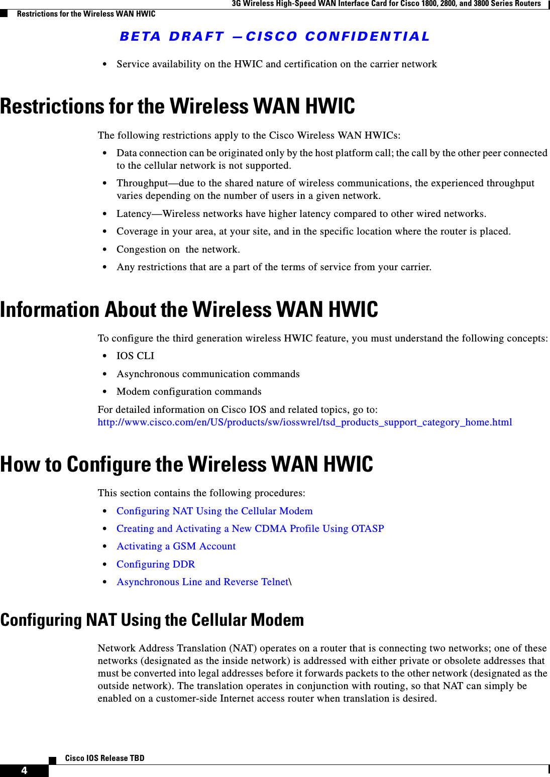 BETA DRAFT —CISCO CONFIDENTIAL3G Wireless High-Speed WAN Interface Card for Cisco 1800, 2800, and 3800 Series RoutersRestrictions for the Wireless WAN HWIC4Cisco IOS Release TBD•Service availability on the HWIC and certification on the carrier networkRestrictions for the Wireless WAN HWICThe following restrictions apply to the Cisco Wireless WAN HWICs:•Data connection can be originated only by the host platform call; the call by the other peer connected to the cellular network is not supported.•Throughput—due to the shared nature of wireless communications, the experienced throughput varies depending on the number of users in a given network. •Latency—Wireless networks have higher latency compared to other wired networks.•Coverage in your area, at your site, and in the specific location where the router is placed. •Congestion on  the network.•Any restrictions that are a part of the terms of service from your carrier.Information About the Wireless WAN HWICTo configure the third generation wireless HWIC feature, you must understand the following concepts:•IOS CLI•Asynchronous communication commands•Modem configuration commandsFor detailed information on Cisco IOS and related topics, go to: http://www.cisco.com/en/US/products/sw/iosswrel/tsd_products_support_category_home.htmlHow to Configure the Wireless WAN HWICThis section contains the following procedures:•Configuring NAT Using the Cellular Modem•Creating and Activating a New CDMA Profile Using OTASP•Activating a GSM Account•Configuring DDR•Asynchronous Line and Reverse Telnet\Configuring NAT Using the Cellular ModemNetwork Address Translation (NAT) operates on a router that is connecting two networks; one of these networks (designated as the inside network) is addressed with either private or obsolete addresses that must be converted into legal addresses before it forwards packets to the other network (designated as the outside network). The translation operates in conjunction with routing, so that NAT can simply be enabled on a customer-side Internet access router when translation is desired. 