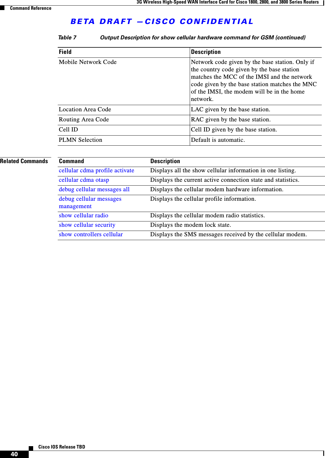 BETA DRAFT —CISCO CONFIDENTIAL3G Wireless High-Speed WAN Interface Card for Cisco 1800, 2800, and 3800 Series RoutersCommand Reference40Cisco IOS Release TBDRelated CommandsMobile Network Code Network code given by the base station. Only if the country code given by the base station matches the MCC of the IMSI and the network code given by the base station matches the MNC of the IMSI, the modem will be in the home network.Location Area Code LAC given by the base station.Routing Area Code RAC given by the base station.Cell ID Cell ID given by the base station.PLMN Selection Default is automatic.Table 7 Output Description for show cellular hardware command for GSM (continued)Field DescriptionCommand Descriptioncellular cdma profile activate Displays all the show cellular information in one listing.cellular cdma otasp Displays the current active connection state and statistics.debug cellular messages all Displays the cellular modem hardware information.debug cellular messages managementDisplays the cellular profile information.show cellular radio Displays the cellular modem radio statistics.show cellular security Displays the modem lock state.show controllers cellular Displays the SMS messages received by the cellular modem.