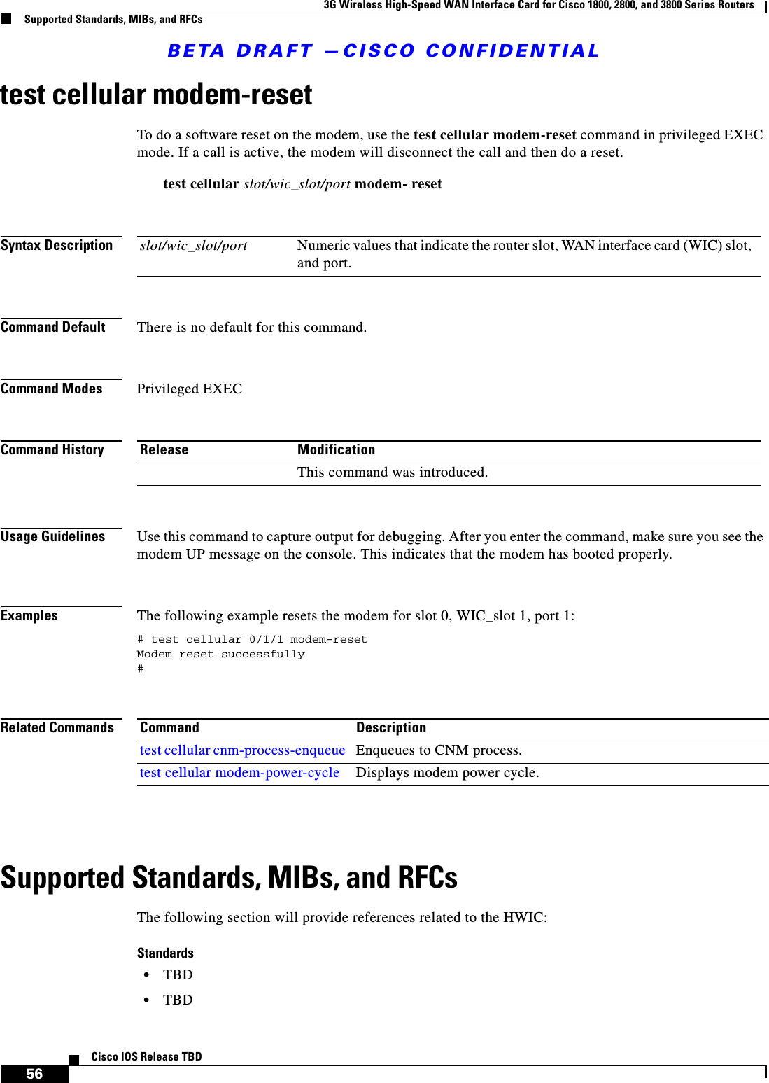 BETA DRAFT —CISCO CONFIDENTIAL3G Wireless High-Speed WAN Interface Card for Cisco 1800, 2800, and 3800 Series RoutersSupported Standards, MIBs, and RFCs56Cisco IOS Release TBDtest cellular modem-resetTo do a software reset on the modem, use the test cellular modem-reset command in privileged EXEC mode. If a call is active, the modem will disconnect the call and then do a reset.test cellular slot/wic_slot/port modem- resetSyntax DescriptionCommand Default There is no default for this command.Command Modes Privileged EXECCommand HistoryUsage Guidelines Use this command to capture output for debugging. After you enter the command, make sure you see the modem UP message on the console. This indicates that the modem has booted properly.Examples The following example resets the modem for slot 0, WIC_slot 1, port 1:# test cellular 0/1/1 modem-resetModem reset successfully#Related CommandsSupported Standards, MIBs, and RFCsThe following section will provide references related to the HWIC:Standards•TBD•TBDslot/wic_slot/port Numeric values that indicate the router slot, WAN interface card (WIC) slot, and port.Release ModificationThis command was introduced.Command Descriptiontest cellular cnm-process-enqueue Enqueues to CNM process.test cellular modem-power-cycle Displays modem power cycle.