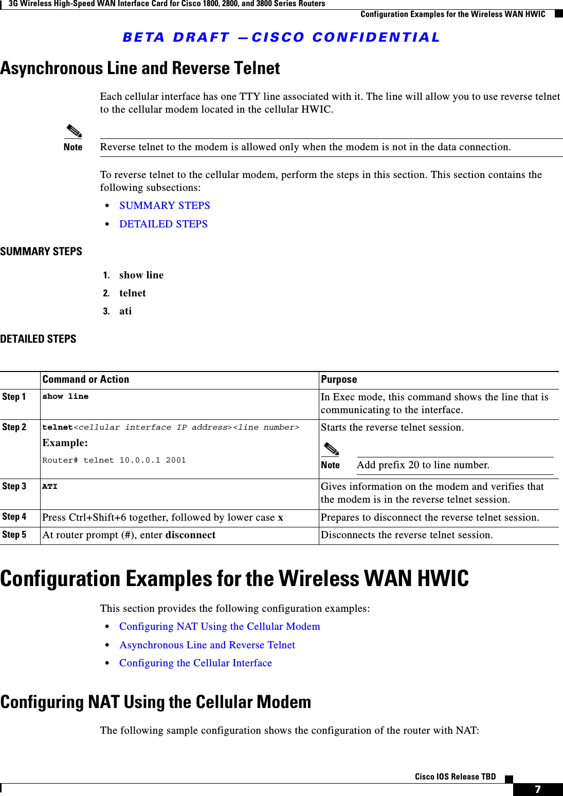 BETA DRAFT —CISCO CONFIDENTIAL3G Wireless High-Speed WAN Interface Card for Cisco 1800, 2800, and 3800 Series RoutersConfiguration Examples for the Wireless WAN HWIC7Cisco IOS Release TBDAsynchronous Line and Reverse TelnetEach cellular interface has one TTY line associated with it. The line will allow you to use reverse telnet to the cellular modem located in the cellular HWIC.Note Reverse telnet to the modem is allowed only when the modem is not in the data connection.To reverse telnet to the cellular modem, perform the steps in this section. This section contains the following subsections:•SUMMARY STEPS•DETAILED STEPSSUMMARY STEPS1. show line2. telnet3. atiDETAILED STEPSConfiguration Examples for the Wireless WAN HWICThis section provides the following configuration examples: •Configuring NAT Using the Cellular Modem•Asynchronous Line and Reverse Telnet•Configuring the Cellular InterfaceConfiguring NAT Using the Cellular ModemThe following sample configuration shows the configuration of the router with NAT:Command or Action PurposeStep 1 show line In Exec mode, this command shows the line that is communicating to the interface.Step 2 telnet&lt;cellular interface IP address&gt;&lt;line number&gt; Example:Router# telnet 10.0.0.1 2001Starts the reverse telnet session.Note Add prefix 20 to line number.Step 3 ATI Gives information on the modem and verifies that the modem is in the reverse telnet session.Step 4 Press Ctrl+Shift+6 together, followed by lower case xPrepares to disconnect the reverse telnet session.Step 5 At router prompt (#), enter disconnect Disconnects the reverse telnet session.