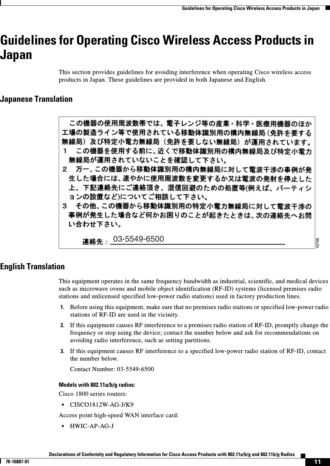  11Declarations of Conformity and Regulatory Information for Cisco Access Products with 802.11a/b/g and 802.11b/g Radios78-16887-01   Guidelines for Operating Cisco Wireless Access Products in JapanGuidelines for Operating Cisco Wireless Access Products in JapanThis section provides guidelines for avoiding interference when operating Cisco wireless access products in Japan. These guidelines are provided in both Japanese and English.Japanese TranslationEnglish TranslationThis equipment operates in the same frequency bandwidth as industrial, scientific, and medical devices such as microwave ovens and mobile object identification (RF-ID) systems (licensed premises radio stations and unlicensed specified low-power radio stations) used in factory production lines.1. Before using this equipment, make sure that no premises radio stations or specified low-power radio stations of RF-ID are used in the vicinity.2. If this equipment causes RF interference to a premises radio station of RF-ID, promptly change the frequency or stop using the device; contact the number below and ask for recommendations on avoiding radio interference, such as setting partitions.3. If this equipment causes RF interference to a specified low-power radio station of RF-ID, contact the number below.Contact Number: 03-5549-6500Models with 802.11a/b/g radios:Cisco 1800 series routers:•CISCO1812W-AG-J/K9Access point high-speed WAN interface card:•HWIC-AP-AG-J03-5549-650043768