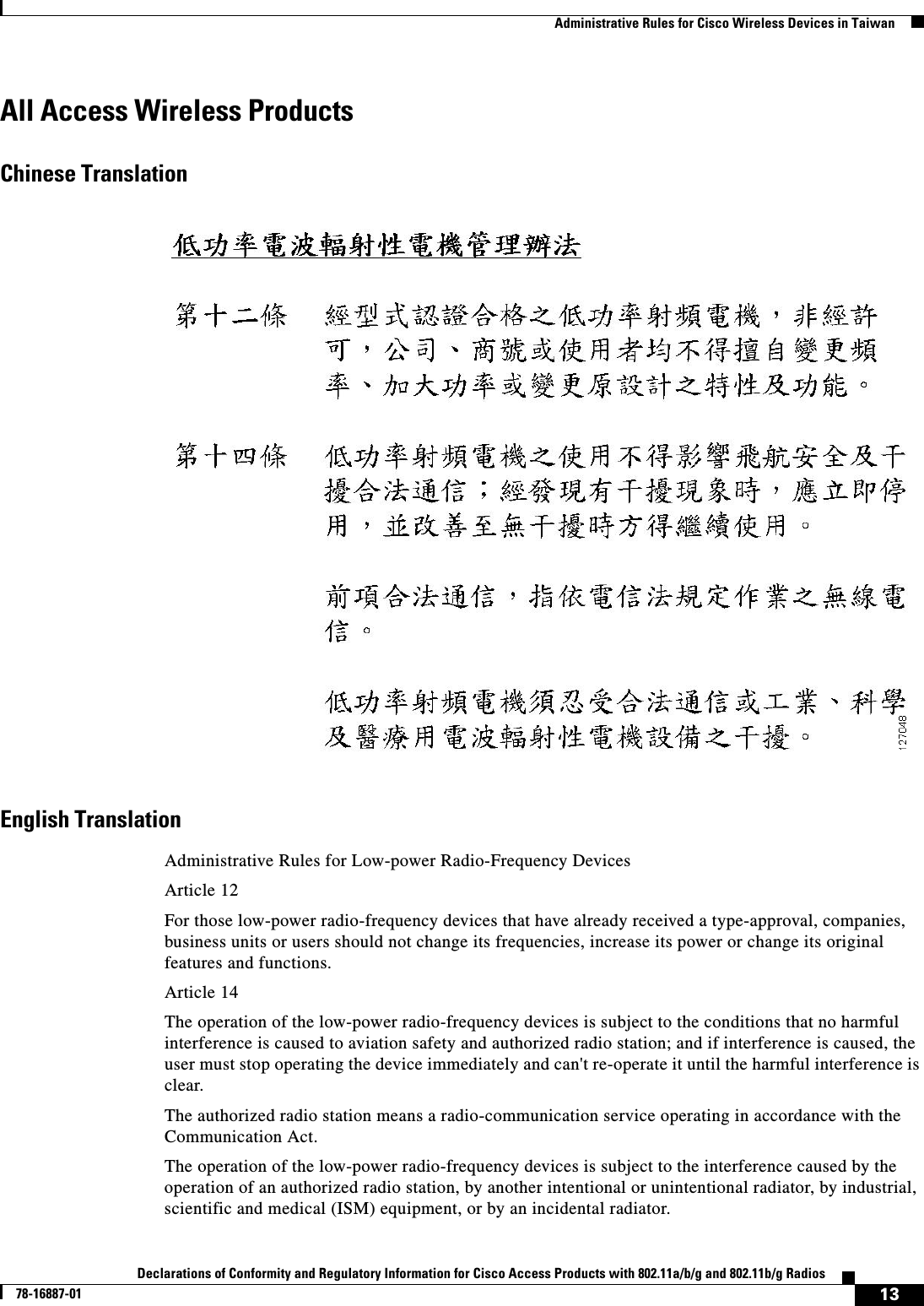  13Declarations of Conformity and Regulatory Information for Cisco Access Products with 802.11a/b/g and 802.11b/g Radios78-16887-01   Administrative Rules for Cisco Wireless Devices in TaiwanAll Access Wireless ProductsChinese TranslationEnglish TranslationAdministrative Rules for Low-power Radio-Frequency DevicesArticle 12For those low-power radio-frequency devices that have already received a type-approval, companies, business units or users should not change its frequencies, increase its power or change its original features and functions.Article 14The operation of the low-power radio-frequency devices is subject to the conditions that no harmful interference is caused to aviation safety and authorized radio station; and if interference is caused, the user must stop operating the device immediately and can&apos;t re-operate it until the harmful interference is clear.The authorized radio station means a radio-communication service operating in accordance with the Communication Act. The operation of the low-power radio-frequency devices is subject to the interference caused by the operation of an authorized radio station, by another intentional or unintentional radiator, by industrial, scientific and medical (ISM) equipment, or by an incidental radiator. 
