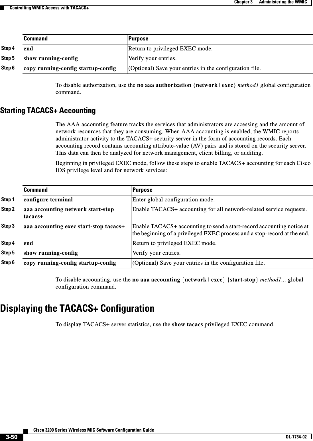 3-50Cisco 3200 Series Wireless MIC Software Configuration GuideOL-7734-02Chapter 3      Administering the WMICControlling WMIC Access with TACACS+To disable authorization, use the no aaa authorization {network | exec}method1 global configuration command. Starting TACACS+ AccountingThe AAA accounting feature tracks the services that administrators are accessing and the amount of network resources that they are consuming. When AAA accounting is enabled, the WMIC reports administrator activity to the TACACS+ security server in the form of accounting records. Each accounting record contains accounting attribute-value (AV) pairs and is stored on the security server. This data can then be analyzed for network management, client billing, or auditing.Beginning in privileged EXEC mode, follow these steps to enable TACACS+ accounting for each Cisco IOS privilege level and for network services:To disable accounting, use the no aaa accounting {network | exec} {start-stop}method1... global configuration command.Displaying the TACACS+ ConfigurationTo display TACACS+ server statistics, use the show tacacs privileged EXEC command.Step 4 end Return to privileged EXEC mode.Step 5 show running-config Verify your entries.Step 6 copy running-config startup-config (Optional) Save your entries in the configuration file.Command PurposeCommand PurposeStep 1 configure terminal Enter global configuration mode.Step 2 aaa accounting network start-stop tacacs+Enable TACACS+ accounting for all network-related service requests. Step 3 aaa accounting exec start-stop tacacs+ Enable TACACS+ accounting to send a start-record accounting notice at the beginning of a privileged EXEC process and a stop-record at the end.Step 4 end Return to privileged EXEC mode.Step 5 show running-config Verify your entries.Step 6 copy running-config startup-config (Optional) Save your entries in the configuration file.