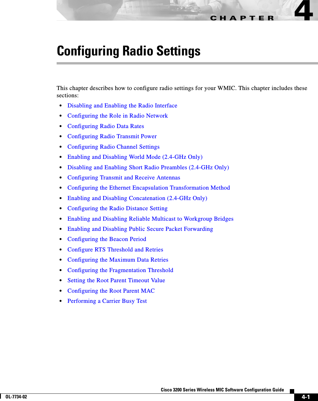 CHAPTER4-1Cisco 3200 Series Wireless MIC Software Configuration GuideOL-7734-024Configuring Radio SettingsThis chapter describes how to configure radio settings for your WMIC. This chapter includes these sections:•Disabling and Enabling the Radio Interface•Configuring the Role in Radio Network•Configuring Radio Data Rates•Configuring Radio Transmit Power•Configuring Radio Channel Settings•Enabling and Disabling World Mode (2.4-GHz Only)•Disabling and Enabling Short Radio Preambles (2.4-GHz Only)•Configuring Transmit and Receive Antennas•Configuring the Ethernet Encapsulation Transformation Method•Enabling and Disabling Concatenation (2.4-GHz Only)•Configuring the Radio Distance Setting•Enabling and Disabling Reliable Multicast to Workgroup Bridges•Enabling and Disabling Public Secure Packet Forwarding•Configuring the Beacon Period•Configure RTS Threshold and Retries•Configuring the Maximum Data Retries•Configuring the Fragmentation Threshold•Setting the Root Parent Timeout Value•Configuring the Root Parent MAC•Performing a Carrier Busy Test