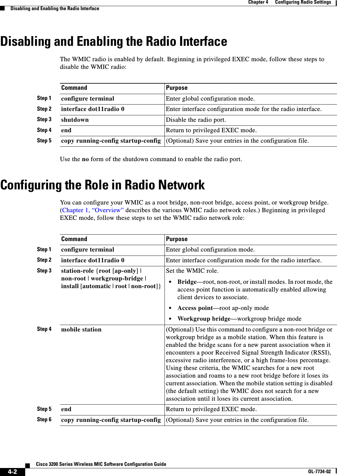 4-2Cisco 3200 Series Wireless MIC Software Configuration GuideOL-7734-02Chapter 4      Configuring Radio SettingsDisabling and Enabling the Radio InterfaceDisabling and Enabling the Radio InterfaceThe WMIC radio is enabled by default. Beginning in privileged EXEC mode, follow these steps to disable the WMIC radio:Use the no form of the shutdown command to enable the radio port. Configuring the Role in Radio NetworkYou can configure your WMIC as a root bridge, non-root bridge, access point, or workgroup bridge. (Chapter 1, “Overview” describes the various WMIC radio network roles.) Beginning in privileged EXEC mode, follow these steps to set the WMIC radio network role:Command PurposeStep 1 configure terminal Enter global configuration mode.Step 2 interface dot11radio 0 Enter interface configuration mode for the radio interface. Step 3 shutdown Disable the radio port.Step 4 end Return to privileged EXEC mode.Step 5 copy running-config startup-config (Optional) Save your entries in the configuration file.Command PurposeStep 1 configure terminal Enter global configuration mode.Step 2 interface dot11radio 0 Enter interface configuration mode for the radio interface. Step 3 station-role {root [ap-only] | non-root |workgroup-bridge |install [automatic |root |non-root]}Set the WMIC role.•Bridge—root, non-root, or install modes. In root mode, the access point function is automatically enabled allowing client devices to associate.•Access point—root ap-only mode•Workgroup bridge—workgroup bridge modeStep 4 mobile station (Optional) Use this command to configure a non-root bridge or workgroup bridge as a mobile station. When this feature is enabled the bridge scans for a new parent association when it encounters a poor Received Signal Strength Indicator (RSSI), excessive radio interference, or a high frame-loss percentage. Using these criteria, the WMIC searches for a new root association and roams to a new root bridge before it loses its current association. When the mobile station setting is disabled (the default setting) the WMIC does not search for a new association until it loses its current association.Step 5 end Return to privileged EXEC mode.Step 6 copy running-config startup-config (Optional) Save your entries in the configuration file.