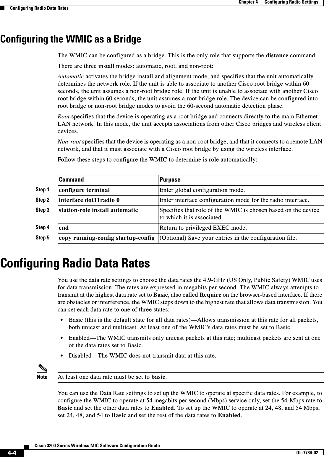 4-4Cisco 3200 Series Wireless MIC Software Configuration GuideOL-7734-02Chapter 4      Configuring Radio SettingsConfiguring Radio Data RatesConfiguring the WMIC as a BridgeThe WMIC can be configured as a bridge. This is the only role that supports the distance command. There are three install modes: automatic, root, and non-root:Automatic activates the bridge install and alignment mode, and specifies that the unit automatically determines the network role. If the unit is able to associate to another Cisco root bridge within 60 seconds, the unit assumes a non-root bridge role. If the unit is unable to associate with another Cisco root bridge within 60 seconds, the unit assumes a root bridge role. The device can be configured into root bridge or non-root bridge modes to avoid the 60-second automatic detection phase.Root specifies that the device is operating as a root bridge and connects directly to the main Ethernet LAN network. In this mode, the unit accepts associations from other Cisco bridges and wireless client devices.Non-root specifies that the device is operating as a non-root bridge, and that it connects to a remote LAN network, and that it must associate with a Cisco root bridge by using the wireless interface. Follow these steps to configure the WMIC to determine is role automatically:Configuring Radio Data RatesYou use the data rate settings to choose the data rates the 4.9-GHz (US Only, Public Safety) WMIC uses for data transmission. The rates are expressed in megabits per second. The WMIC always attempts to transmit at the highest data rate set to Basic, also called Require on the browser-based interface. If there are obstacles or interference, the WMIC steps down to the highest rate that allows data transmission. You can set each data rate to one of three states: •Basic (this is the default state for all data rates)—Allows transmission at this rate for all packets, both unicast and multicast. At least one of the WMIC&apos;s data rates must be set to Basic. •Enabled—The WMIC transmits only unicast packets at this rate; multicast packets are sent at one of the data rates set to Basic. •Disabled—The WMIC does not transmit data at this rate. Note At least one data rate must be set to basic.You can use the Data Rate settings to set up the WMIC to operate at specific data rates. For example, to configure the WMIC to operate at 54 megabits per second (Mbps) service only, set the 54-Mbps rate to Basic and set the other data rates to Enabled. To set up the WMIC to operate at 24, 48, and 54 Mbps, set 24, 48, and 54 to Basic and set the rest of the data rates to Enabled.Command PurposeStep 1 configure terminal Enter global configuration mode.Step 2 interface dot11radio 0 Enter interface configuration mode for the radio interface.Step 3 station-role install automatic Specifies that role of the WMIC is chosen based on the device to which it is associated. Step 4 end Return to privileged EXEC mode.Step 5 copy running-config startup-config (Optional) Save your entries in the configuration file.