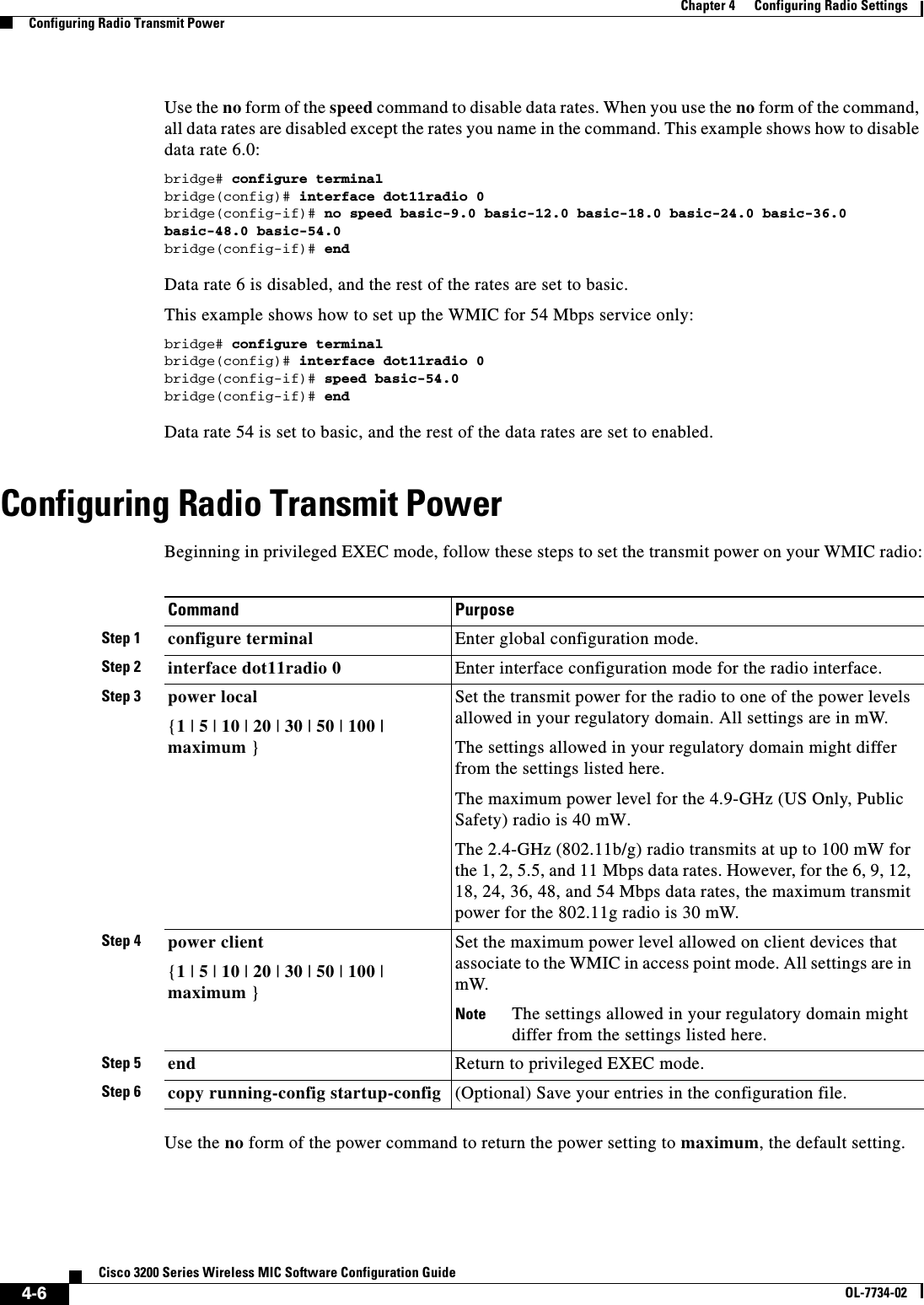 4-6Cisco 3200 Series Wireless MIC Software Configuration GuideOL-7734-02Chapter 4      Configuring Radio SettingsConfiguring Radio Transmit PowerUse the no form of the speed command to disable data rates. When you use the no form of the command, all data rates are disabled except the rates you name in the command. This example shows how to disable data rate 6.0:bridge# configure terminalbridge(config)# interface dot11radio 0bridge(config-if)# no speed basic-9.0 basic-12.0 basic-18.0 basic-24.0 basic-36.0 basic-48.0 basic-54.0bridge(config-if)# endData rate 6 is disabled, and the rest of the rates are set to basic.This example shows how to set up the WMIC for 54 Mbps service only:bridge# configure terminalbridge(config)# interface dot11radio 0bridge(config-if)# speed basic-54.0bridge(config-if)# endData rate 54 is set to basic, and the rest of the data rates are set to enabled.Configuring Radio Transmit PowerBeginning in privileged EXEC mode, follow these steps to set the transmit power on your WMIC radio:Use the no form of the power command to return the power setting to maximum, the default setting. Command PurposeStep 1 configure terminal Enter global configuration mode.Step 2 interface dot11radio 0 Enter interface configuration mode for the radio interface. Step 3 power local{1 | 5|10 |20 |30 |50 |100 |maximum }Set the transmit power for the radio to one of the power levels allowed in your regulatory domain. All settings are in mW.The settings allowed in your regulatory domain might differ from the settings listed here.The maximum power level for the 4.9-GHz (US Only, Public Safety) radio is 40 mW.The 2.4-GHz (802.11b/g) radio transmits at up to 100 mW for the 1, 2, 5.5, and 11 Mbps data rates. However, for the 6, 9, 12, 18, 24, 36, 48, and 54 Mbps data rates, the maximum transmit power for the 802.11g radio is 30 mW.Step 4 power client{1 | 5 | 10 | 20 | 30 | 50 | 100 | maximum }Set the maximum power level allowed on client devices that associate to the WMIC in access point mode. All settings are in mW.Note The settings allowed in your regulatory domain might differ from the settings listed here.Step 5 end Return to privileged EXEC mode.Step 6 copy running-config startup-config (Optional) Save your entries in the configuration file.