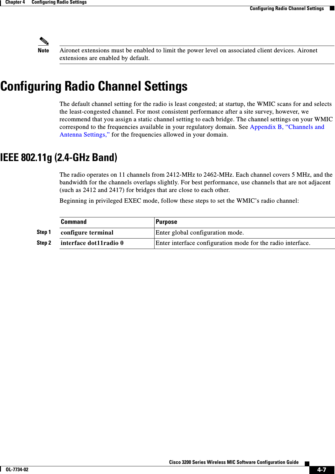 4-7Cisco 3200 Series Wireless MIC Software Configuration GuideOL-7734-02Chapter 4      Configuring Radio SettingsConfiguring Radio Channel SettingsNote Aironet extensions must be enabled to limit the power level on associated client devices. Aironet extensions are enabled by default.Configuring Radio Channel SettingsThe default channel setting for the radio is least congested; at startup, the WMIC scans for and selects the least-congested channel. For most consistent performance after a site survey, however, we recommend that you assign a static channel setting to each bridge. The channel settings on your WMIC correspond to the frequencies available in your regulatory domain. See Appendix B, “Channels and Antenna Settings,” for the frequencies allowed in your domain.IEEE 802.11g (2.4-GHz Band)The radio operates on 11 channels from 2412-MHz to 2462-MHz. Each channel covers 5 MHz, and the bandwidth for the channels overlaps slightly. For best performance, use channels that are not adjacent (such as 2412 and 2417) for bridges that are close to each other. Beginning in privileged EXEC mode, follow these steps to set the WMIC’s radio channel:Command PurposeStep 1 configure terminal Enter global configuration mode.Step 2 interface dot11radio 0 Enter interface configuration mode for the radio interface. 
