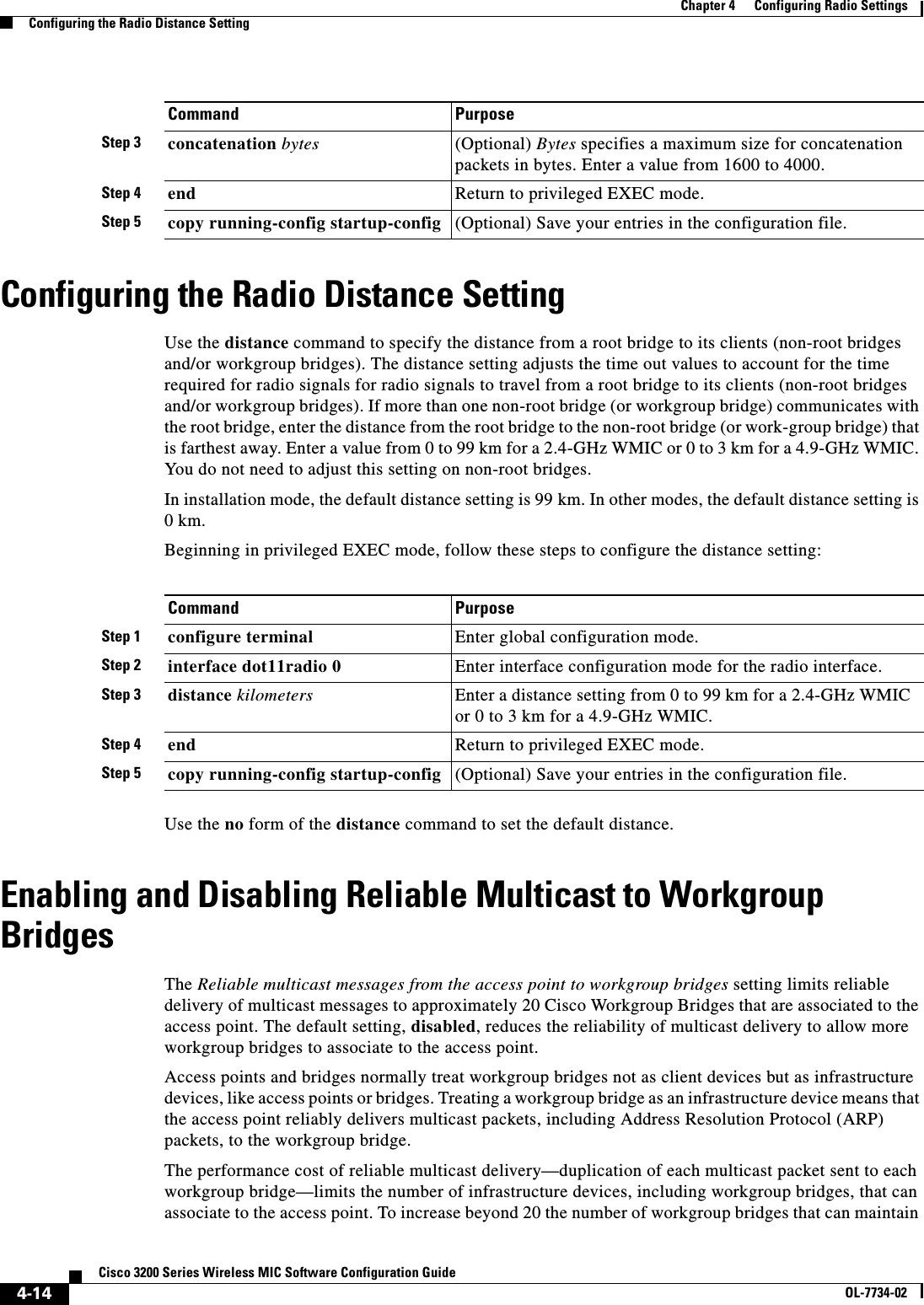 4-14Cisco 3200 Series Wireless MIC Software Configuration GuideOL-7734-02Chapter 4      Configuring Radio SettingsConfiguring the Radio Distance SettingConfiguring the Radio Distance SettingUse the distance command to specify the distance from a root bridge to its clients (non-root bridges and/or workgroup bridges). The distance setting adjusts the time out values to account for the time required for radio signals for radio signals to travel from a root bridge to its clients (non-root bridges and/or workgroup bridges). If more than one non-root bridge (or workgroup bridge) communicates with the root bridge, enter the distance from the root bridge to the non-root bridge (or work-group bridge) that is farthest away. Enter a value from 0 to 99 km for a 2.4-GHz WMIC or 0 to 3 km for a 4.9-GHz WMIC. You do not need to adjust this setting on non-root bridges.In installation mode, the default distance setting is 99 km. In other modes, the default distance setting is 0km.Beginning in privileged EXEC mode, follow these steps to configure the distance setting:Use the no form of the distance command to set the default distance.Enabling and Disabling Reliable Multicast to Workgroup BridgesThe Reliable multicast messages from the access point to workgroup bridges setting limits reliable delivery of multicast messages to approximately 20 Cisco Workgroup Bridges that are associated to the access point. The default setting, disabled, reduces the reliability of multicast delivery to allow more workgroup bridges to associate to the access point.Access points and bridges normally treat workgroup bridges not as client devices but as infrastructure devices, like access points or bridges. Treating a workgroup bridge as an infrastructure device means that the access point reliably delivers multicast packets, including Address Resolution Protocol (ARP) packets, to the workgroup bridge. The performance cost of reliable multicast delivery—duplication of each multicast packet sent to each workgroup bridge—limits the number of infrastructure devices, including workgroup bridges, that can associate to the access point. To increase beyond 20 the number of workgroup bridges that can maintain Step 3 concatenation bytes (Optional) Bytes specifies a maximum size for concatenation packets in bytes. Enter a value from 1600 to 4000.Step 4 end Return to privileged EXEC mode.Step 5 copy running-config startup-config (Optional) Save your entries in the configuration file.Command PurposeCommand PurposeStep 1 configure terminal Enter global configuration mode.Step 2 interface dot11radio 0 Enter interface configuration mode for the radio interface. Step 3 distance kilometers  Enter a distance setting from 0 to 99 km for a 2.4-GHz WMIC or 0 to 3 km for a 4.9-GHz WMIC.Step 4 end Return to privileged EXEC mode.Step 5 copy running-config startup-config (Optional) Save your entries in the configuration file.