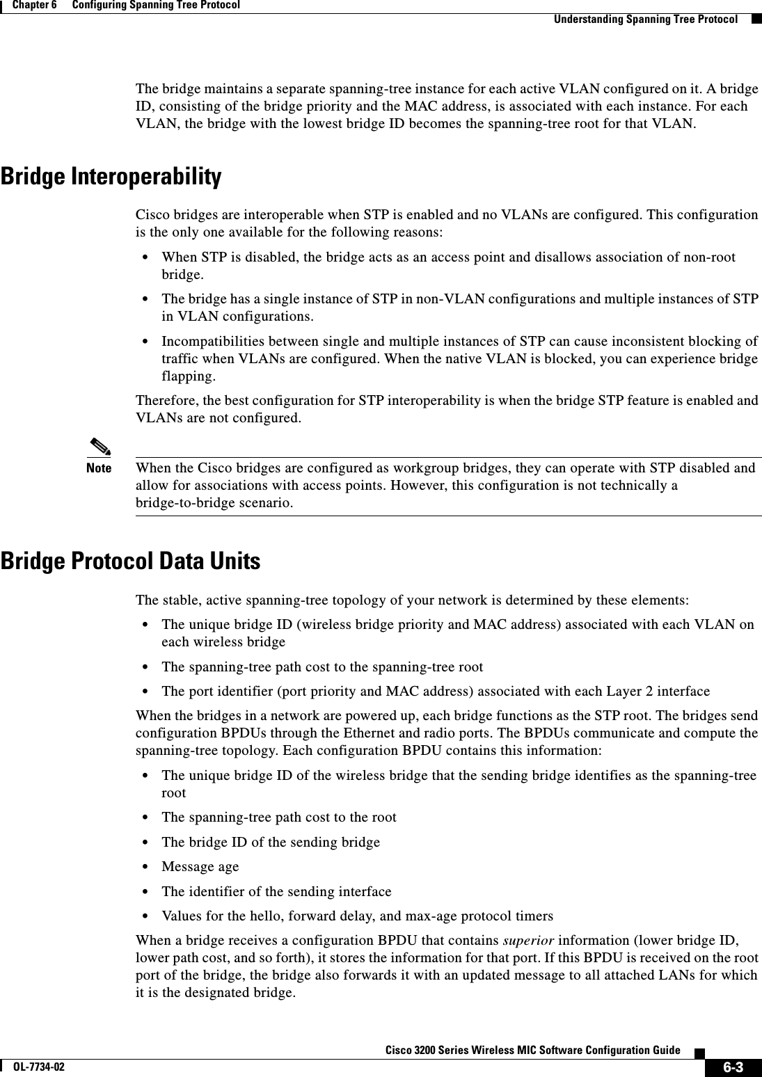 6-3Cisco 3200 Series Wireless MIC Software Configuration GuideOL-7734-02Chapter 6      Configuring Spanning Tree ProtocolUnderstanding Spanning Tree ProtocolThe bridge maintains a separate spanning-tree instance for each active VLAN configured on it. A bridge ID, consisting of the bridge priority and the MAC address, is associated with each instance. For each VLAN, the bridge with the lowest bridge ID becomes the spanning-tree root for that VLAN. Bridge InteroperabilityCisco bridges are interoperable when STP is enabled and no VLANs are configured. This configuration is the only one available for the following reasons:•When STP is disabled, the bridge acts as an access point and disallows association of non-root bridge.•The bridge has a single instance of STP in non-VLAN configurations and multiple instances of STP in VLAN configurations.•Incompatibilities between single and multiple instances of STP can cause inconsistent blocking of traffic when VLANs are configured. When the native VLAN is blocked, you can experience bridge flapping. Therefore, the best configuration for STP interoperability is when the bridge STP feature is enabled and VLANs are not configured. Note When the Cisco bridges are configured as workgroup bridges, they can operate with STP disabled and allow for associations with access points. However, this configuration is not technically a bridge-to-bridge scenario.Bridge Protocol Data UnitsThe stable, active spanning-tree topology of your network is determined by these elements:•The unique bridge ID (wireless bridge priority and MAC address) associated with each VLAN on each wireless bridge•The spanning-tree path cost to the spanning-tree root•The port identifier (port priority and MAC address) associated with each Layer 2 interfaceWhen the bridges in a network are powered up, each bridge functions as the STP root. The bridges send configuration BPDUs through the Ethernet and radio ports. The BPDUs communicate and compute the spanning-tree topology. Each configuration BPDU contains this information:•The unique bridge ID of the wireless bridge that the sending bridge identifies as the spanning-tree root•The spanning-tree path cost to the root•The bridge ID of the sending bridge•Message age•The identifier of the sending interface•Values for the hello, forward delay, and max-age protocol timersWhen a bridge receives a configuration BPDU that contains superior information (lower bridge ID, lower path cost, and so forth), it stores the information for that port. If this BPDU is received on the root port of the bridge, the bridge also forwards it with an updated message to all attached LANs for which it is the designated bridge.