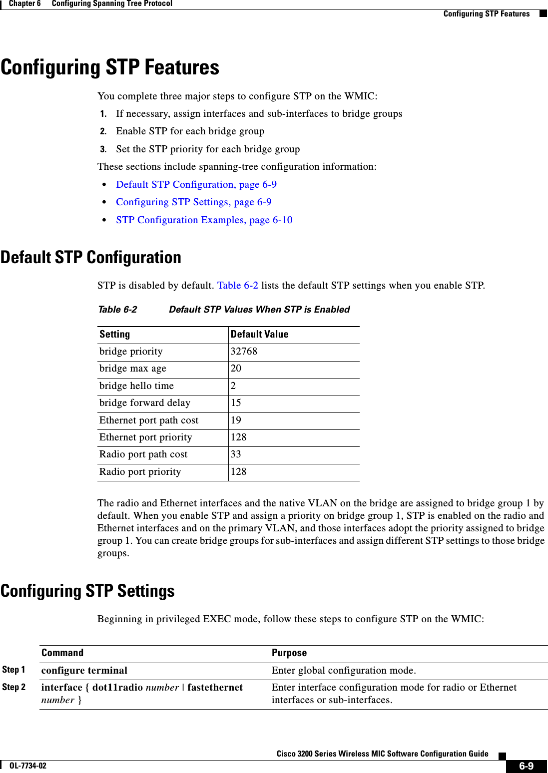 6-9Cisco 3200 Series Wireless MIC Software Configuration GuideOL-7734-02Chapter 6      Configuring Spanning Tree ProtocolConfiguring STP FeaturesConfiguring STP FeaturesYou complete three major steps to configure STP on the WMIC:1. If necessary, assign interfaces and sub-interfaces to bridge groups 2. Enable STP for each bridge group3. Set the STP priority for each bridge groupThese sections include spanning-tree configuration information:•Default STP Configuration, page 6-9•Configuring STP Settings, page 6-9•STP Configuration Examples, page 6-10Default STP ConfigurationSTP is disabled by default. Table 6-2 lists the default STP settings when you enable STP.The radio and Ethernet interfaces and the native VLAN on the bridge are assigned to bridge group 1 by default. When you enable STP and assign a priority on bridge group 1, STP is enabled on the radio and Ethernet interfaces and on the primary VLAN, and those interfaces adopt the priority assigned to bridge group 1. You can create bridge groups for sub-interfaces and assign different STP settings to those bridge groups.Configuring STP SettingsBeginning in privileged EXEC mode, follow these steps to configure STP on the WMIC:Table 6-2 Default STP Values When STP is EnabledSetting Default Valuebridge priority 32768bridge max age 20bridge hello time 2bridge forward delay 15Ethernet port path cost 19Ethernet port priority 128Radio port path cost 33Radio port priority 128Command PurposeStep 1 configure terminal Enter global configuration mode.Step 2 interface { dot11radio number | fastethernet number }Enter interface configuration mode for radio or Ethernet interfaces or sub-interfaces. 