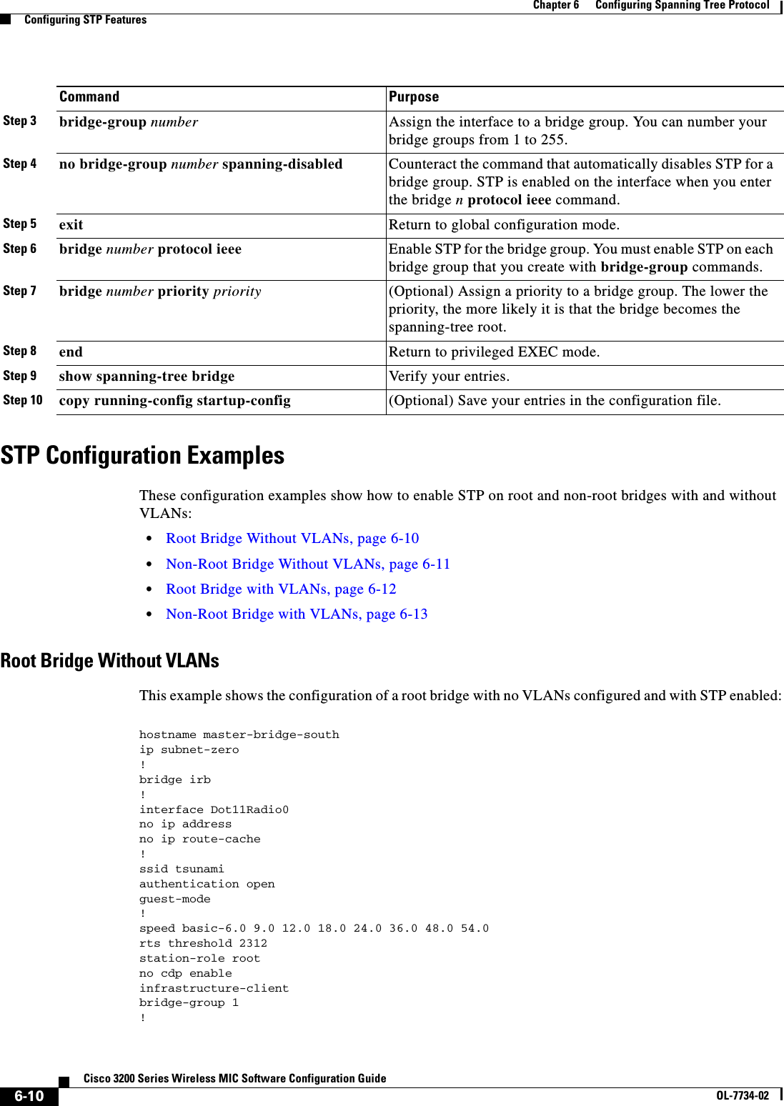 6-10Cisco 3200 Series Wireless MIC Software Configuration GuideOL-7734-02Chapter 6      Configuring Spanning Tree ProtocolConfiguring STP FeaturesSTP Configuration ExamplesThese configuration examples show how to enable STP on root and non-root bridges with and without VLANs:•Root Bridge Without VLANs, page 6-10•Non-Root Bridge Without VLANs, page 6-11•Root Bridge with VLANs, page 6-12•Non-Root Bridge with VLANs, page 6-13Root Bridge Without VLANsThis example shows the configuration of a root bridge with no VLANs configured and with STP enabled:hostname master-bridge-southip subnet-zero!bridge irb!interface Dot11Radio0no ip addressno ip route-cache!ssid tsunamiauthentication open guest-mode!speed basic-6.0 9.0 12.0 18.0 24.0 36.0 48.0 54.0rts threshold 2312station-role rootno cdp enableinfrastructure-clientbridge-group 1!Step 3 bridge-group number Assign the interface to a bridge group. You can number your bridge groups from 1 to 255.Step 4 no bridge-group number spanning-disabled Counteract the command that automatically disables STP for a bridge group. STP is enabled on the interface when you enter the bridge n protocol ieee command.Step 5 exit Return to global configuration mode.Step 6 bridge number protocol ieee  Enable STP for the bridge group. You must enable STP on each bridge group that you create with bridge-group commands.Step 7 bridge number priority priority (Optional) Assign a priority to a bridge group. The lower the priority, the more likely it is that the bridge becomes the spanning-tree root.Step 8 end Return to privileged EXEC mode.Step 9 show spanning-tree bridge Verify your entries.Step 10 copy running-config startup-config (Optional) Save your entries in the configuration file.Command Purpose