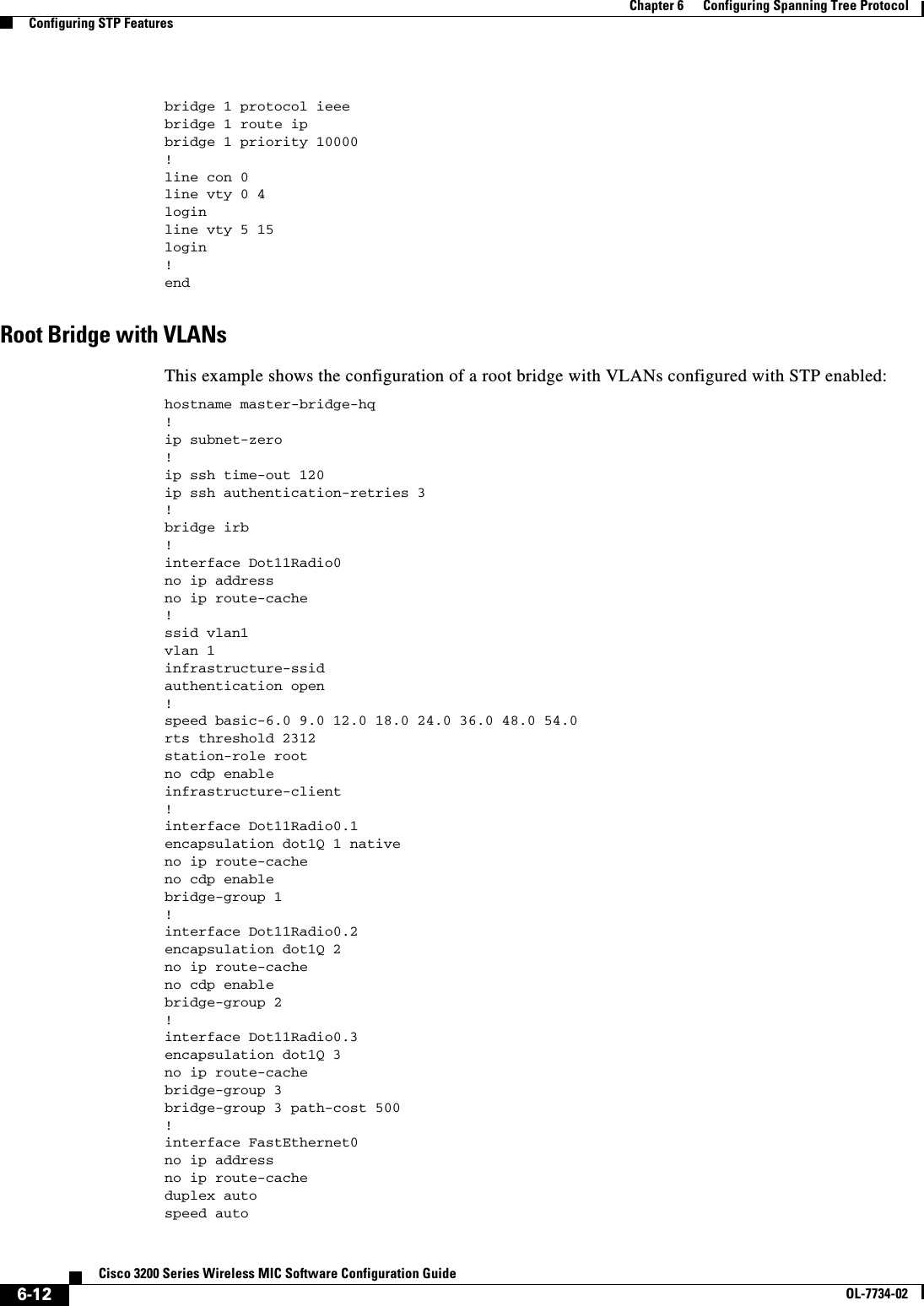 6-12Cisco 3200 Series Wireless MIC Software Configuration GuideOL-7734-02Chapter 6      Configuring Spanning Tree ProtocolConfiguring STP Featuresbridge 1 protocol ieeebridge 1 route ipbridge 1 priority 10000!line con 0line vty 0 4loginline vty 5 15login!endRoot Bridge with VLANsThis example shows the configuration of a root bridge with VLANs configured with STP enabled:hostname master-bridge-hq!ip subnet-zero!ip ssh time-out 120ip ssh authentication-retries 3!bridge irb!interface Dot11Radio0no ip addressno ip route-cache!ssid vlan1vlan 1infrastructure-ssidauthentication open !speed basic-6.0 9.0 12.0 18.0 24.0 36.0 48.0 54.0rts threshold 2312station-role rootno cdp enableinfrastructure-client!interface Dot11Radio0.1encapsulation dot1Q 1 nativeno ip route-cacheno cdp enablebridge-group 1!interface Dot11Radio0.2encapsulation dot1Q 2no ip route-cacheno cdp enablebridge-group 2!interface Dot11Radio0.3encapsulation dot1Q 3no ip route-cachebridge-group 3bridge-group 3 path-cost 500!interface FastEthernet0no ip addressno ip route-cacheduplex autospeed auto