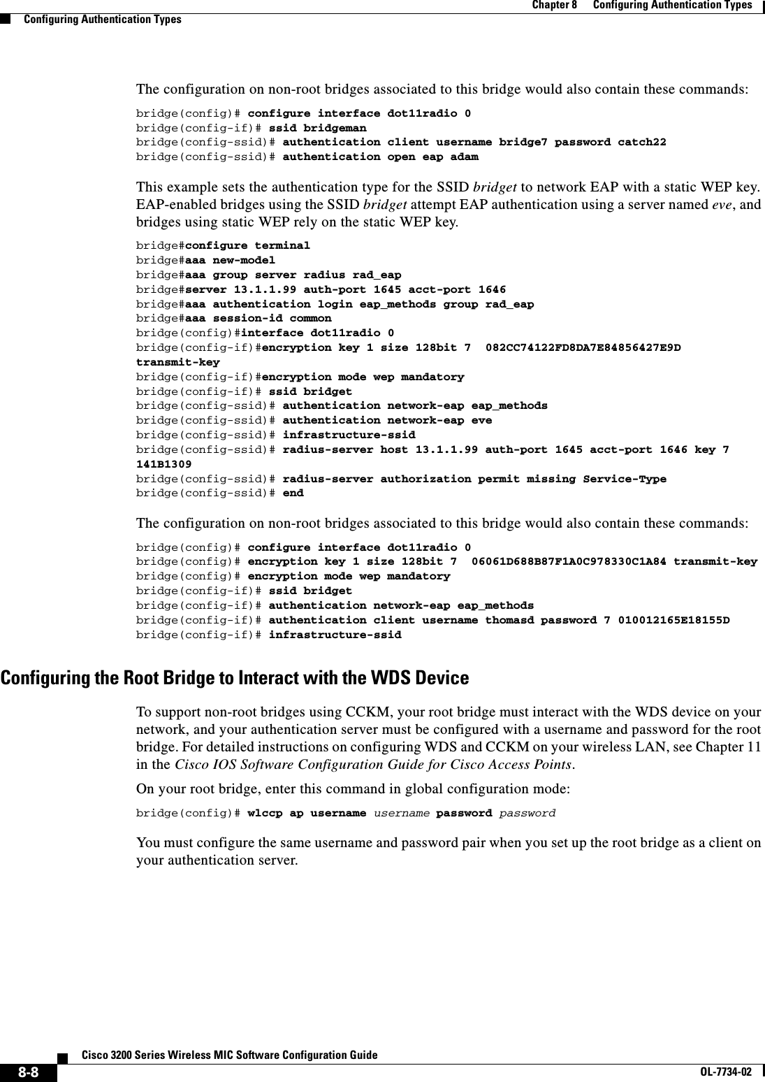 8-8Cisco 3200 Series Wireless MIC Software Configuration GuideOL-7734-02Chapter 8      Configuring Authentication TypesConfiguring Authentication TypesThe configuration on non-root bridges associated to this bridge would also contain these commands:bridge(config)# configure interface dot11radio 0bridge(config-if)# ssid bridgemanbridge(config-ssid)# authentication client username bridge7 password catch22bridge(config-ssid)# authentication open eap adamThis example sets the authentication type for the SSID bridget to network EAP with a static WEP key. EAP-enabled bridges using the SSID bridget attempt EAP authentication using a server named eve,and bridges using static WEP rely on the static WEP key.bridge#configure terminalbridge#aaa new-modelbridge#aaa group server radius rad_eapbridge#server 13.1.1.99 auth-port 1645 acct-port 1646bridge#aaa authentication login eap_methods group rad_eapbridge#aaa session-id commonbridge(config)#interface dot11radio 0bridge(config-if)#encryption key 1 size 128bit 7  082CC74122FD8DA7E84856427E9D transmit-keybridge(config-if)#encryption mode wep mandatorybridge(config-if)# ssid bridgetbridge(config-ssid)# authentication network-eap eap_methodsbridge(config-ssid)# authentication network-eap evebridge(config-ssid)# infrastructure-ssidbridge(config-ssid)# radius-server host 13.1.1.99 auth-port 1645 acct-port 1646 key 7 141B1309bridge(config-ssid)# radius-server authorization permit missing Service-Typebridge(config-ssid)# endThe configuration on non-root bridges associated to this bridge would also contain these commands:bridge(config)# configure interface dot11radio 0bridge(config)# encryption key 1 size 128bit 7  06061D688B87F1A0C978330C1A84 transmit-keybridge(config)# encryption mode wep mandatorybridge(config-if)# ssid bridgetbridge(config-if)# authentication network-eap eap_methodsbridge(config-if)# authentication client username thomasd password 7 010012165E18155Dbridge(config-if)# infrastructure-ssidConfiguring the Root Bridge to Interact with the WDS DeviceTo support non-root bridges using CCKM, your root bridge must interact with the WDS device on your network, and your authentication server must be configured with a username and password for the root bridge. For detailed instructions on configuring WDS and CCKM on your wireless LAN, see Chapter 11 in the Cisco IOS Software Configuration Guide for Cisco Access Points.On your root bridge, enter this command in global configuration mode:bridge(config)# wlccp ap username username password passwordYou must configure the same username and password pair when you set up the root bridge as a client on your authentication server.