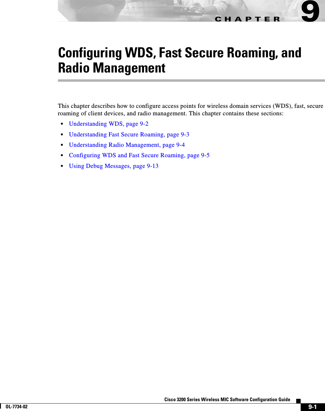 CHAPTER9-1Cisco 3200 Series Wireless MIC Software Configuration GuideOL-7734-029Configuring WDS, Fast Secure Roaming, and Radio ManagementThis chapter describes how to configure access points for wireless domain services (WDS), fast, secure roaming of client devices, and radio management. This chapter contains these sections:•Understanding WDS, page 9-2•Understanding Fast Secure Roaming, page 9-3•Understanding Radio Management, page 9-4•Configuring WDS and Fast Secure Roaming, page 9-5•Using Debug Messages, page 9-13